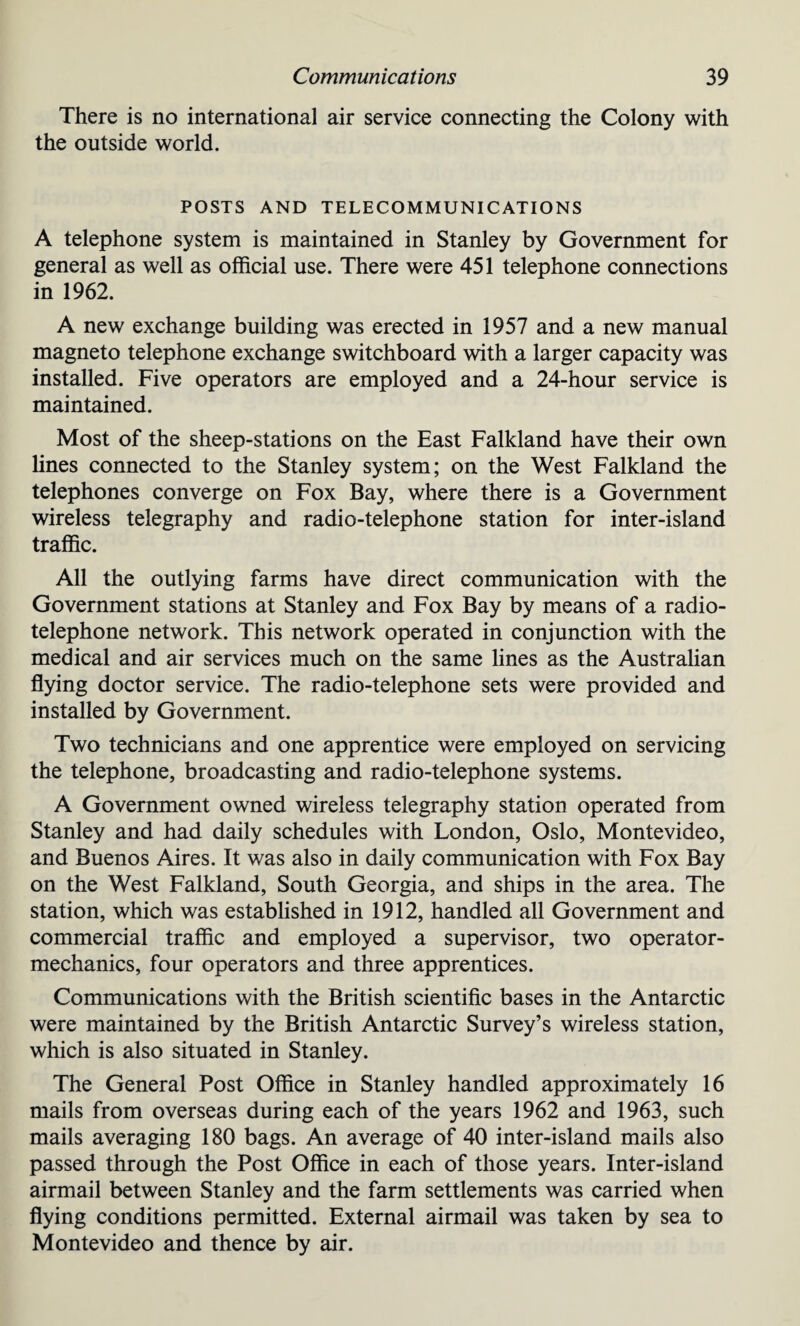 There is no international air service connecting the Colony with the outside world. POSTS AND TELECOMMUNICATIONS A telephone system is maintained in Stanley by Government for general as well as official use. There were 451 telephone connections in 1962. A new exchange building was erected in 1957 and a new manual magneto telephone exchange switchboard with a larger capacity was installed. Five operators are employed and a 24-hour service is maintained. Most of the sheep-stations on the East Falkland have their own lines connected to the Stanley system; on the West Falkland the telephones converge on Fox Bay, where there is a Government wireless telegraphy and radio-telephone station for inter-island traffic. All the outlying farms have direct communication with the Government stations at Stanley and Fox Bay by means of a radio¬ telephone network. This network operated in conjunction with the medical and air services much on the same lines as the Australian flying doctor service. The radio-telephone sets were provided and installed by Government. Two technicians and one apprentice were employed on servicing the telephone, broadcasting and radio-telephone systems. A Government owned wireless telegraphy station operated from Stanley and had daily schedules with London, Oslo, Montevideo, and Buenos Aires. It was also in daily communication with Fox Bay on the West Falkland, South Georgia, and ships in the area. The station, which was established in 1912, handled all Government and commercial traffic and employed a supervisor, two operator- mechanics, four operators and three apprentices. Communications with the British scientific bases in the Antarctic were maintained by the British Antarctic Survey’s wireless station, which is also situated in Stanley. The General Post Office in Stanley handled approximately 16 mails from overseas during each of the years 1962 and 1963, such mails averaging 180 bags. An average of 40 inter-island mails also passed through the Post Office in each of those years. Inter-island airmail between Stanley and the farm settlements was carried when flying conditions permitted. External airmail was taken by sea to Montevideo and thence by air.