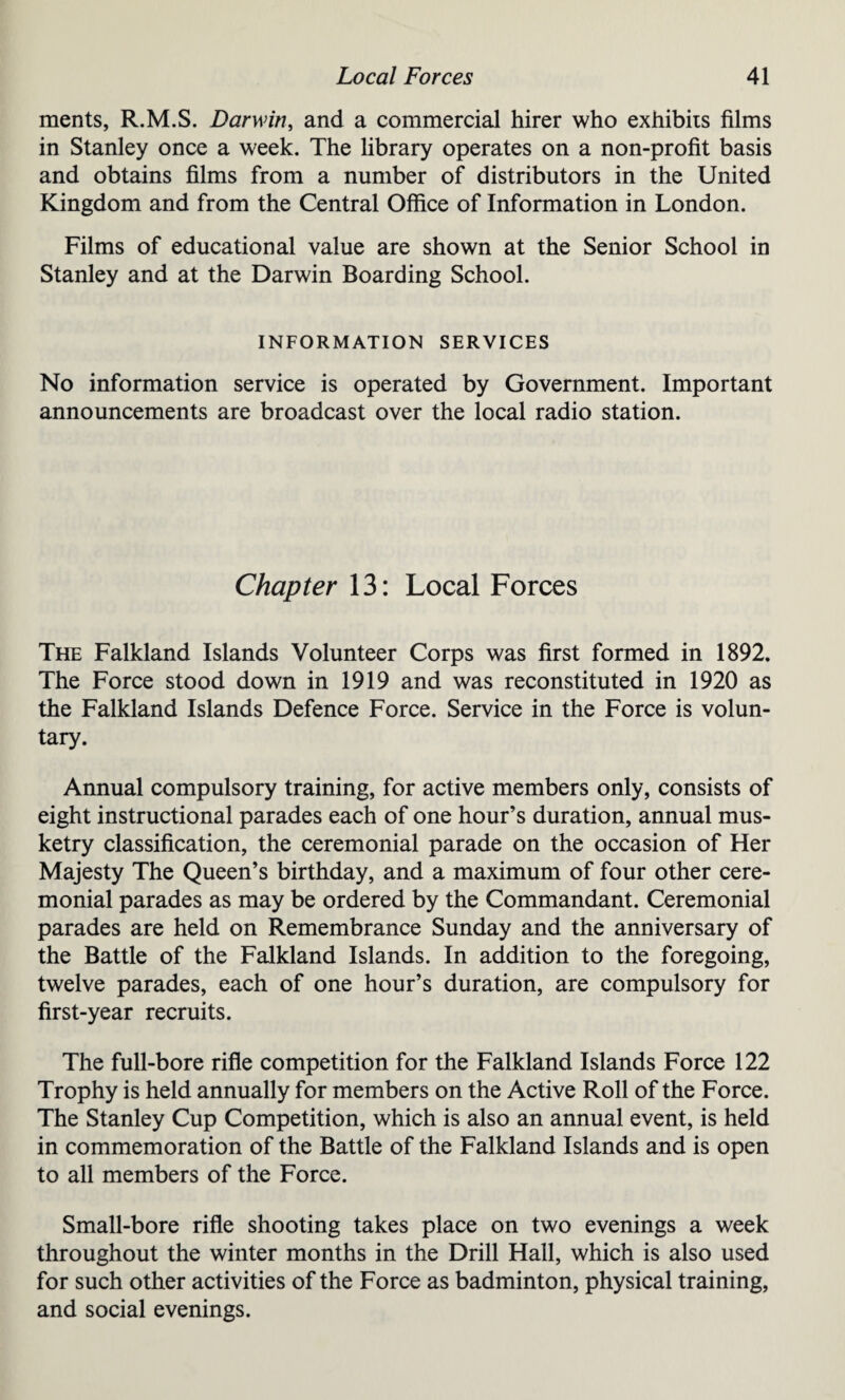 ments, R.M.S. Darwin, and a commercial hirer who exhibits films in Stanley once a week. The library operates on a non-profit basis and obtains films from a number of distributors in the United Kingdom and from the Central Office of Information in London. Films of educational value are shown at the Senior School in Stanley and at the Darwin Boarding School. INFORMATION SERVICES No information service is operated by Government. Important announcements are broadcast over the local radio station. Chapter 13: Local Forces The Falkland Islands Volunteer Corps was first formed in 1892. The Force stood down in 1919 and was reconstituted in 1920 as the Falkland Islands Defence Force. Service in the Force is volun¬ tary. Annual compulsory training, for active members only, consists of eight instructional parades each of one hour’s duration, annual mus¬ ketry classification, the ceremonial parade on the occasion of Her Majesty The Queen’s birthday, and a maximum of four other cere¬ monial parades as may be ordered by the Commandant. Ceremonial parades are held on Remembrance Sunday and the anniversary of the Battle of the Falkland Islands. In addition to the foregoing, twelve parades, each of one hour’s duration, are compulsory for first-year recruits. The full-bore rifle competition for the Falkland Islands Force 122 Trophy is held annually for members on the Active Roll of the Force. The Stanley Cup Competition, which is also an annual event, is held in commemoration of the Battle of the Falkland Islands and is open to all members of the Force. Small-bore rifle shooting takes place on two evenings a week throughout the winter months in the Drill Hall, which is also used for such other activities of the Force as badminton, physical training, and social evenings.