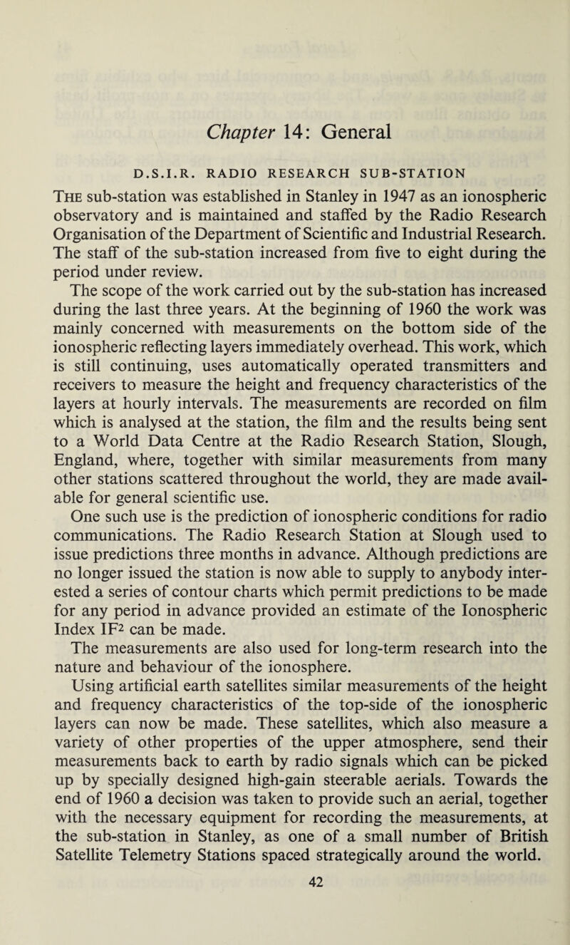 Chapter 14: General D.S.I.R. RADIO RESEARCH SUB-STATION The sub-station was established in Stanley in 1947 as an ionospheric observatory and is maintained and staffed by the Radio Research Organisation of the Department of Scientific and Industrial Research. The staff of the sub-station increased from five to eight during the period under review. The scope of the work carried out by the sub-station has increased during the last three years. At the beginning of 1960 the work was mainly concerned with measurements on the bottom side of the ionospheric reflecting layers immediately overhead. This work, which is still continuing, uses automatically operated transmitters and receivers to measure the height and frequency characteristics of the layers at hourly intervals. The measurements are recorded on film which is analysed at the station, the film and the results being sent to a World Data Centre at the Radio Research Station, Slough, England, where, together with similar measurements from many other stations scattered throughout the world, they are made avail¬ able for general scientific use. One such use is the prediction of ionospheric conditions for radio communications. The Radio Research Station at Slough used to issue predictions three months in advance. Although predictions are no longer issued the station is now able to supply to anybody inter¬ ested a series of contour charts which permit predictions to be made for any period in advance provided an estimate of the Ionospheric Index IF2 can be made. The measurements are also used for long-term research into the nature and behaviour of the ionosphere. Using artificial earth satellites similar measurements of the height and frequency characteristics of the top-side of the ionospheric layers can now be made. These satellites, which also measure a variety of other properties of the upper atmosphere, send their measurements back to earth by radio signals which can be picked up by specially designed high-gain steerable aerials. Towards the end of 1960 a decision was taken to provide such an aerial, together with the necessary equipment for recording the measurements, at the sub-station in Stanley, as one of a small number of British Satellite Telemetry Stations spaced strategically around the world.