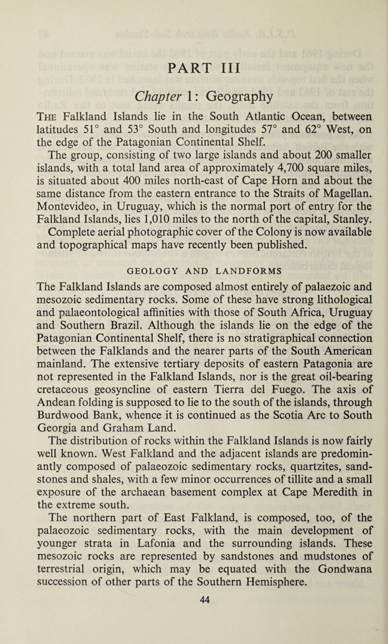 PART III Chapter 1: Geography The Falkland Islands lie in the South Atlantic Ocean, between latitudes 51° and 53° South and longitudes 57° and 62° West, on the edge of the Patagonian Continental Shelf. The group, consisting of two large islands and about 200 smaller islands, with a total land area of approximately 4,700 square miles, is situated about 400 miles north-east of Cape Horn and about the same distance from the eastern entrance to the Straits of Magellan. Montevideo, in Uruguay, which is the normal port of entry for the Falkland Islands, lies 1,010 miles to the north of the capital, Stanley. Complete aerial photographic cover of the Colony is now available and topographical maps have recently been published. GEOLOGY AND LANDFORMS The Falkland Islands are composed almost entirely of palaezoic and mesozoic sedimentary rocks. Some of these have strong lithological and palaeontological affinities with those of South Africa, Uruguay and Southern Brazil. Although the islands lie on the edge of the Patagonian Continental Shelf, there is no stratigraphical connection between the Falklands and the nearer parts of the South American mainland. The extensive tertiary deposits of eastern Patagonia are not represented in the Falkland Islands, nor is the great oil-bearing cretaceous geosyncline of eastern Tierra del Fuego. The axis of Andean folding is supposed to lie to the south of the islands, through Burdwood Bank, whence it is continued as the Scotia Arc to South Georgia and Graham Land. The distribution of rocks within the Falkland Islands is now fairly well known. West Falkland and the adjacent islands are predomin¬ antly composed of palaeozoic sedimentary rocks, quartzites, sand¬ stones and shales, with a few minor occurrences of tillite and a small exposure of the archaean basement complex at Cape Meredith in the extreme south. The northern part of East Falkland, is composed, too, of the palaeozoic sedimentary rocks, with the main development of younger strata in Lafonia and the surrounding islands. These mesozoic rocks are represented by sandstones and mudstones of terrestrial origin, which may be equated with the Gondwana succession of other parts of the Southern Hemisphere.