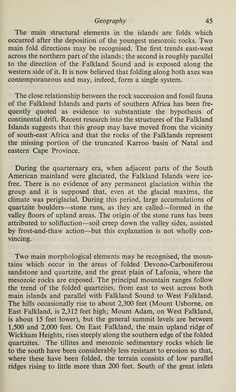 The main structural elements in the islands are folds which occurred after the deposition of the youngest mesozoic rocks. Two main fold directions may be recognised. The first trends east-west across the northern part of the islands; the second is roughly parallel to the direction of the Falkland Sound and is exposed along the western side of it. It is now believed that folding along both axes was contemporaneous and may, indeed, form a single system. The close relationship between the rock succession and fossil fauna of the Falkland Islands and parts of southern Africa has been fre¬ quently quoted as evidence to substantiate the hypothesis of continental drift. Recent research into the structures of the Falkland Islands suggests that this group may have moved from the vicinity of south-east Africa and that the rocks of the Falklands represent the missing portion of the truncated Karroo basin of Natal and eastern Cape Province. During the quarternary era, when adjacent parts of the South American mainland were glaciated, the Falkland Islands were ice- free. There is no evidence of any permanent glaciation within the group and it is supposed that, even at the glacial maxima, the climate was periglacial. During this period, large accumulations of quartzite boulders—stone runs, as they are called—formed in the valley floors of upland areas. The origin of the stone runs has been attributed to solifluction—soil creep down the valley sides, assisted by frost-and-thaw action—but this explanation is not wholly con¬ vincing. Two main morphological elements may be recognised, the moun¬ tains which occur in the areas of folded Devono-Carboniferous sandstone and quartzite, and the great plain of Lafonia, where the mesozoic rocks are exposed. The principal mountain ranges follow the trend of the folded quartzites, from east to west across both main islands and parallel with Falkland Sound to West Falkland. The hills occasionally rise to about 2,300 feet (Mount Usborne, on East Falkland, is 2,312 feet high; Mount Adam, on West Falkland, is about 15 feet lower), but the general summit levels are between 1,500 and 2,000 feet. On East Falkland, the main upland ridge of Wickham Heights, rises steeply along the southern edge of the folded quartzites. The tillites and mesozoic sedimentary rocks which lie to the south have been considerably less resistant to erosion so that, where these have been folded, the terrain consists of low parallel ridges rising to little more than 200 feet. South of the great inlets