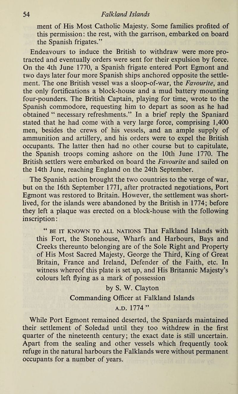 ment of His Most Catholic Majesty. Some families profited of this permission: the rest, with the garrison, embarked on board the Spanish frigates.” Endeavours to induce the British to withdraw were more pro¬ tracted and eventually orders were sent for their expulsion by force. On the 4th June 1770, a Spanish frigate entered Port Egmont and two days later four more Spanish ships anchored opposite the settle¬ ment. The one British vessel was a sloop-of-war, the Favourite, and the only fortifications a block-house and a mud battery mounting four-pounders. The British Captain, playing for time, wrote to the Spanish commodore, requesting him to depart as soon as he had obtained “ necessary refreshments.” In a brief reply the Spaniard stated that he had come with a very large force, comprising 1,400 men, besides the crews of his vessels, and an ample supply of ammunition and artillery, and his orders were to expel the British occupants. The latter then had no other course but to capitulate, the Spanish troops coming ashore on the 10th June 1770. The British settlers were embarked on board the Favourite and sailed on the 14th June, reaching England on the 24th September. The Spanish action brought the two countries to the verge of war, but on the 16th September 1771, after protracted negotiations, Port Egmont was restored to Britain. However, the settlement was short¬ lived, for the islands were abandoned by the British in 1774; before they left a plaque was erected on a block-house with the following inscription: “ be it known to all nations That Falkland Islands with this Fort, the Stonehouse, Wharfs and Harbours, Bays and Creeks thereunto belonging are of the Sole Right and Property of His Most Sacred Majesty, George the Third, King of Great Britain, France and Ireland, Defender of the Faith, etc. In witness whereof this plate is set up, and His Britannic Majesty’s colours left flying as a mark of possession by S. W. Clayton Commanding Officer at Falkland Islands a.d. 1774” While Port Egmont remained deserted, the Spaniards maintained their settlement of Soledad until they too withdrew in the first quarter of the nineteenth century; the exact date is still uncertain. Apart from the sealing and other vessels which frequently took refuge in the natural harbours the Falklands were without permanent occupants for a number of years.