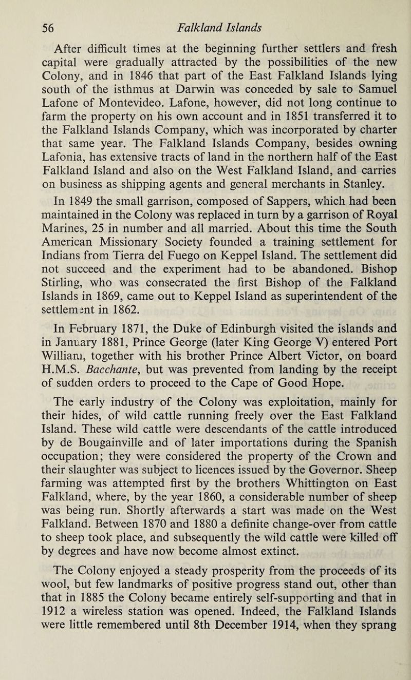 After difficult times at the beginning further settlers and fresh capital were gradually attracted by the possibilities of the new Colony, and in 1846 that part of the East Falkland Islands lying south of the isthmus at Darwin was conceded by sale to Samuel Lafone of Montevideo. Lafone, however, did not long continue to farm the property on his own account and in 1851 transferred it to the Falkland Islands Company, which was incorporated by charter that same year. The Falkland Islands Company, besides owning Fafonia, has extensive tracts of land in the northern half of the East Falkland Island and also on the West Falkland Island, and carries on business as shipping agents and general merchants in Stanley. In 1849 the small garrison, composed of Sappers, which had been maintained in the Colony was replaced in turn by a garrison of Royal Marines, 25 in number and all married. About this time the South American Missionary Society founded a training settlement for Indians from Tierra del Fuego on Keppel Island. The settlement did not succeed and the experiment had to be abandoned. Bishop Stirling, who was consecrated the first Bishop of the Falkland Islands in 1869, came out to Keppel Island as superintendent of the settlement in 1862. In February 1871, the Duke of Edinburgh visited the islands and in January 1881, Prince George (later King George V) entered Port William, together with his brother Prince Albert Victor, on board H.M.S. Bacchante, but was prevented from landing by the receipt of sudden orders to proceed to the Cape of Good Hope. The early industry of the Colony was exploitation, mainly for their hides, of wild cattle running freely over the East Falkland Island. These wild cattle were descendants of the cattle introduced by de Bougainville and of later importations during the Spanish occupation; they were considered the property of the Crown and their slaughter was subject to licences issued by the Governor. Sheep farming was attempted first by the brothers Whittington on East Falkland, where, by the year 1860, a considerable number of sheep was being run. Shortly afterwards a start was made on the West Falkland. Between 1870 and 1880 a definite change-over from cattle to sheep took place, and subsequently the wild cattle were killed off by degrees and have now become almost extinct. The Colony enjoyed a steady prosperity from the proceeds of its wool, but few landmarks of positive progress stand out, other than that in 1885 the Colony became entirely self-supporting and that in 1912 a wireless station was opened. Indeed, the Falkland Islands were little remembered until 8th December 1914, when they sprang