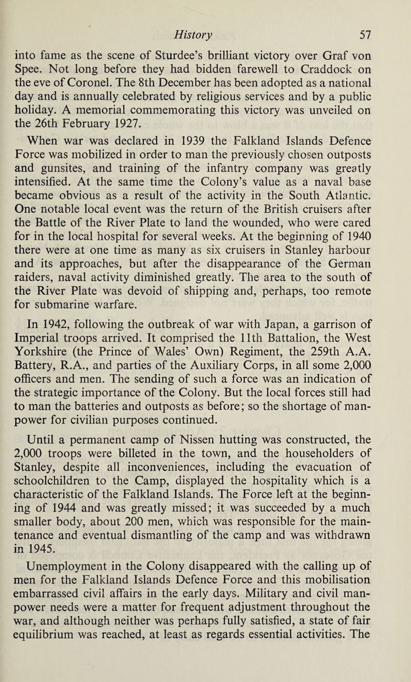 into fame as the scene of Sturdee’s brilliant victory over Graf von Spee. Not long before they had bidden farewell to Craddock on the eve of Coronel. The 8th December has been adopted as a national day and is annually celebrated by religious services and by a public holiday. A memorial commemorating this victory was unveiled on the 26th February 1927. When war was declared in 1939 the Falkland Islands Defence Force was mobilized in order to man the previously chosen outposts and gunsites, and training of the infantry company was greatly intensified. At the same time the Colony’s value as a naval base became obvious as a result of the activity in the South Atlantic. One notable local event was the return of the British cruisers after the Battle of the River Plate to land the wounded, who were cared for in the local hospital for several weeks. At the beginning of 1940 there were at one time as many as six cruisers in Stanley harbour and its approaches, but after the disappearance of the German raiders, naval activity diminished greatly. The area to the south of the River Plate was devoid of shipping and, perhaps, too remote for submarine warfare. In 1942, following the outbreak of war with Japan, a garrison of Imperial troops arrived. It comprised the 11th Battalion, the West Yorkshire (the Prince of Wales’ Own) Regiment, the 259th A.A. Battery, R.A., and parties of the Auxiliary Corps, in all some 2,000 officers and men. The sending of such a force was an indication of the strategic importance of the Colony. But the local forces still had to man the batteries and outposts as before; so the shortage of man¬ power for civilian purposes continued. Until a permanent camp of Nissen hutting was constructed, the 2,000 troops were billeted in the town, and the householders of Stanley, despite all inconveniences, including the evacuation of schoolchildren to the Camp, displayed the hospitality which is a characteristic of the Falkland Islands. The Force left at the beginn¬ ing of 1944 and was greatly missed; it was succeeded by a much smaller body, about 200 men, which was responsible for the main¬ tenance and eventual dismantling of the camp and was withdrawn in 1945. Unemployment in the Colony disappeared with the calling up of men for the Falkland Islands Defence Force and this mobilisation embarrassed civil affairs in the early days. Military and civil man¬ power needs were a matter for frequent adjustment throughout the war, and although neither was perhaps fully satisfied, a state of fair equilibrium was reached, at least as regards essential activities. The