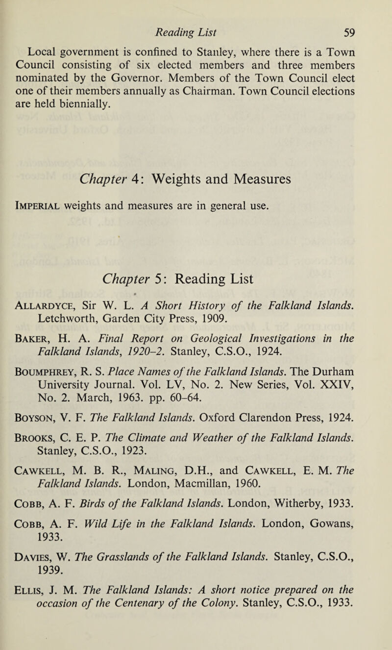 Local government is confined to Stanley, where there is a Town Council consisting of six elected members and three members nominated by the Governor. Members of the Town Council elect one of their members annually as Chairman. Town Council elections are held biennially. Chapter 4: Weights and Measures Imperial weights and measures are in general use. Chapter 5: Reading List Allardycf., Sir W. L. A Short History of the Falkland Islands. Letchworth, Garden City Press, 1909. Baker, H. A. Final Report on Geological Investigations in the Falkland Islands, 1920-2. Stanley, C.S.O., 1924. Boumphrey, R. S. Place Names of the Falkland Islands. The Durham University Journal. Yol. LV, No. 2. New Series, Vol. XXIV, No. 2. March, 1963. pp. 60-64. Boyson, V. F. The Falkland Islands. Oxford Clarendon Press, 1924. Brooks, C. E. P. The Climate and Weather of the Falkland Islands. Stanley, C.S.O., 1923. Cawkell, M. B. R., Maling, D.H., and Cawkell, E. M. The Falkland Islands. London, Macmillan, 1960. Cobb, A. F. Birds of the Falkland Islands. London, Witherby, 1933. Cobb, A. F. Wild Life in the Falkland Islands. London, Gowans, 1933. Davies, W. The Grasslands of the Falkland Islands. Stanley, C.S.O., 1939. Ellis, J. M. The Falkland Islands: A short notice prepared on the occasion of the Centenary of the Colony. Stanley, C.S.O., 1933.
