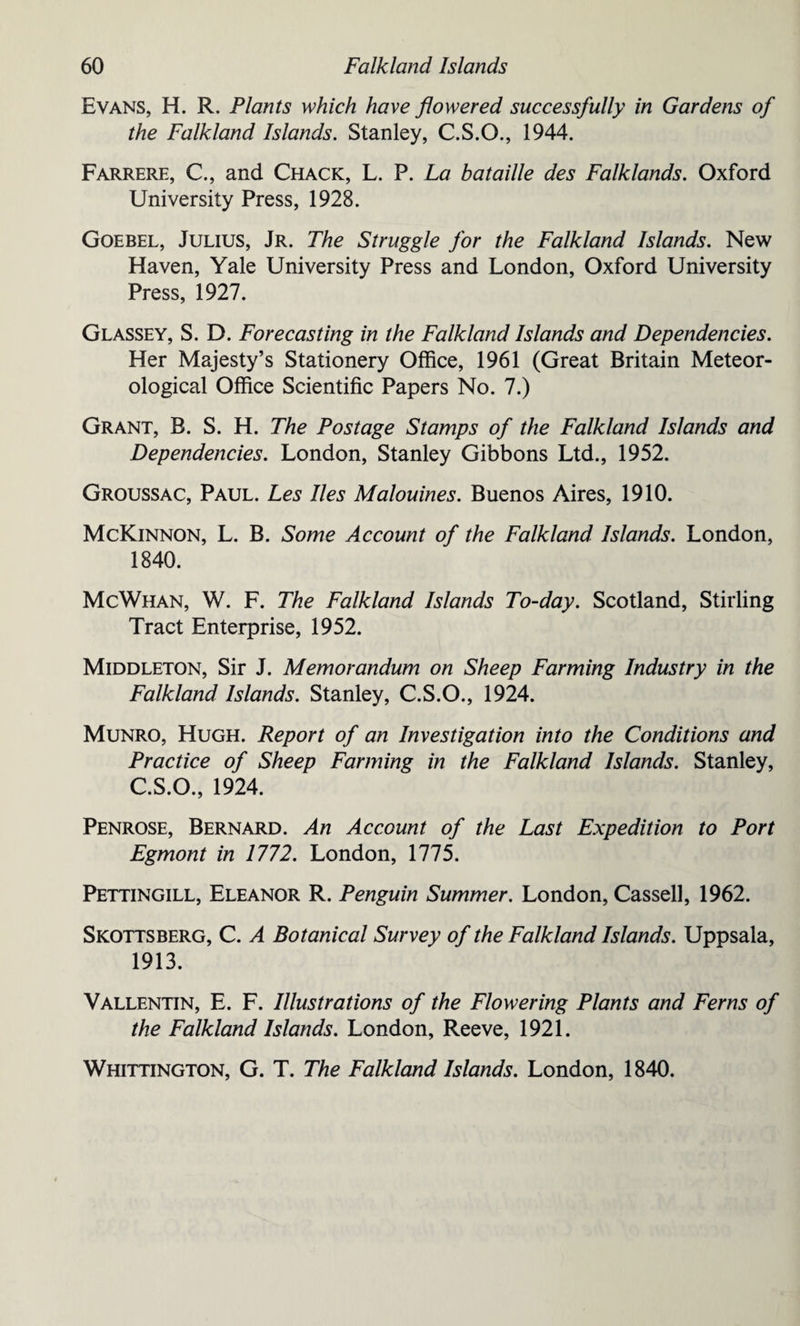 Evans, H. R. Plants which have flowered successfully in Gardens of the Falkland Islands. Stanley, C.S.O., 1944. Farrere, C, and Chack, L. P. La bataille des Falklands. Oxford University Press, 1928. Goebel, Julius, Jr. The Struggle for the Falkland Islands. New Haven, Yale University Press and London, Oxford University Press, 1927. Glassey, S. D. Forecasting in the Falkland Islands and Dependencies. Her Majesty’s Stationery Office, 1961 (Great Britain Meteor¬ ological Office Scientific Papers No. 7.) Grant, B. S. H. The Postage Stamps of the Falkland Islands and Dependencies. London, Stanley Gibbons Ltd., 1952. Groussac, Paul. Les lies Malouines. Buenos Aires, 1910. McKinnon, L. B. Some Account of the Falkland Islands. London, 1840. McWhan, W. F. The Falkland Islands To-day. Scotland, Stirling Tract Enterprise, 1952. Middleton, Sir J. Memorandum on Sheep Farming Industry in the Falkland Islands. Stanley, C.S.O., 1924. Munro, Hugh. Report of an Investigation into the Conditions and Practice of Sheep Farming in the Falkland Islands. Stanley, C.S.O., 1924. Penrose, Bernard. An Account of the Last Expedition to Port Egmont in 1772. London, 1775. Pettingill, Eleanor R. Penguin Summer. London, Cassell, 1962. Skottsberg, C. A Botanical Survey of the Falkland Islands. Uppsala, 1913. Vallentin, E. F. Illustrations of the Flowering Plants and Ferns of the Falkland Islands. London, Reeve, 1921. Whittington, G. T. The Falkland Islands. London, 1840.