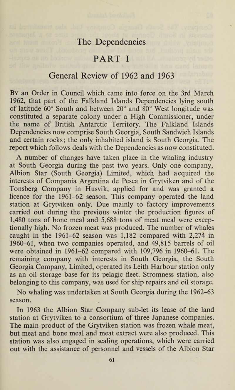 The Dependencies PART I General Review of 1962 and 1963 By an Order in Council which came into force on the 3rd March 1962, that part of the Falkland Islands Dependencies lying south of latitude 60° South and between 20° and 80° West longitude was constituted a separate colony under a High Commissioner, under the name of British Antarctic Territory. The Falkland Islands Dependencies now comprise South Georgia, South Sandwich Islands and certain rocks; the only inhabited island is South Georgia. The report which follows deals with the Dependencies as now constituted. A number of changes have taken place in the whaling industry at South Georgia during the past two years. Only one company, Albion Star (South Georgia) Limited, which had acquired the interests of Compania Argentina de Pesca in Grytviken and of the Tonsberg Company in Husvik, applied for and was granted a licence for the 1961-62 season. This company operated the land station at Grytviken only. Due mainly to factory improvements carried out during the previous winter the production figures of 1,480 tons of bone meal and 5,688 tons of meat meal were excep¬ tionally high. No frozen meat was produced. The number of whales caught in the 1961-62 season was 1,182 compared with 2,274 in 1960-61, when two companies operated, and 49,815 barrels of oil were obtained in 1961-62 compared with 109,796 in 1960-61. The remaining company with interests in South Georgia, the South Georgia Company, Limited, operated its Leith Harbour station only as an oil storage base for its pelagic fleet. Stromness station, also belonging to this company, was used for ship repairs and oil storage. No whaling was undertaken at South Georgia during the 1962-63 season. In 1963 the Albion Star Company sub-let its lease of the land station at Grytviken to a consortium of three Japanese companies. The main product of the Grytviken station was frozen whale meat, but meat and bone meal and meat extract were also produced. This station was also engaged in sealing operations, which were carried out with the assistance of personnel and vessels of the Albion Star