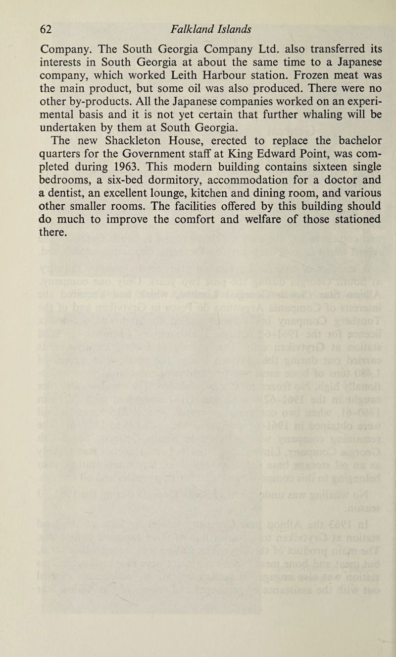 Company. The South Georgia Company Ltd. also transferred its interests in South Georgia at about the same time to a Japanese company, which worked Leith Harbour station. Frozen meat was the main product, but some oil was also produced. There were no other by-products. All the Japanese companies worked on an experi¬ mental basis and it is not yet certain that further whaling will be undertaken by them at South Georgia. The new Shackleton House, erected to replace the bachelor quarters for the Government staff at King Edward Point, was com¬ pleted during 1963. This modern building contains sixteen single bedrooms, a six-bed dormitory, accommodation for a doctor and a dentist, an excellent lounge, kitchen and dining room, and various other smaller rooms. The facilities offered by this building should do much to improve the comfort and welfare of those stationed there.