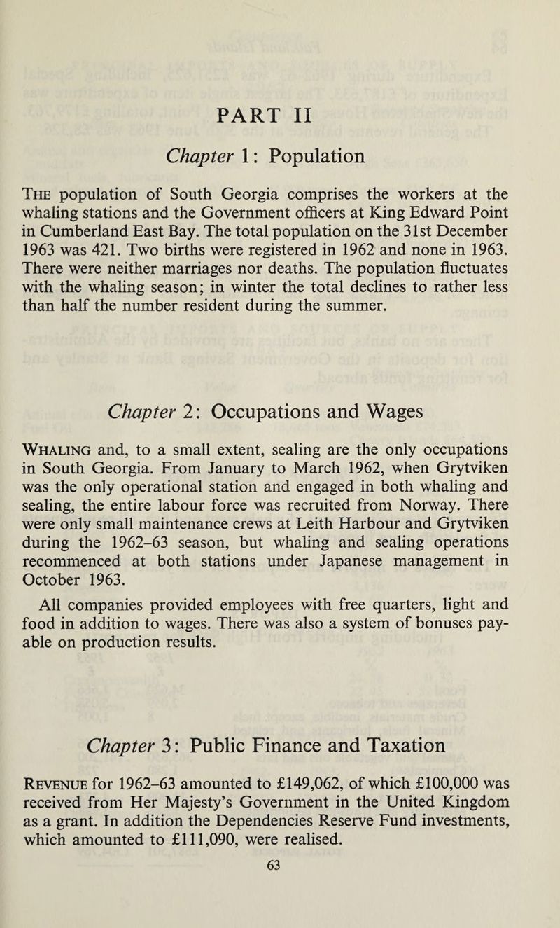 PART II Chapter 1: Population The population of South Georgia comprises the workers at the whaling stations and the Government officers at King Edward Point in Cumberland East Bay. The total population on the 31st December 1963 was 421. Two births were registered in 1962 and none in 1963. There were neither marriages nor deaths. The population fluctuates with the whaling season; in winter the total declines to rather less than half the number resident during the summer. Chapter 2: Occupations and Wages Whaling and, to a small extent, sealing are the only occupations in South Georgia. From January to March 1962, when Grytviken was the only operational station and engaged in both whaling and sealing, the entire labour force was recruited from Norway. There were only small maintenance crews at Leith Harbour and Grytviken during the 1962-63 season, but whaling and sealing operations recommenced at both stations under Japanese management in October 1963. All companies provided employees with free quarters, light and food in addition to wages. There was also a system of bonuses pay¬ able on production results. Chapter 3: Public Finance and Taxation Revenue for 1962-63 amounted to £149,062, of which £100,000 was received from Her Majesty’s Government in the United Kingdom as a grant. In addition the Dependencies Reserve Fund investments, which amounted to £111,090, were realised.