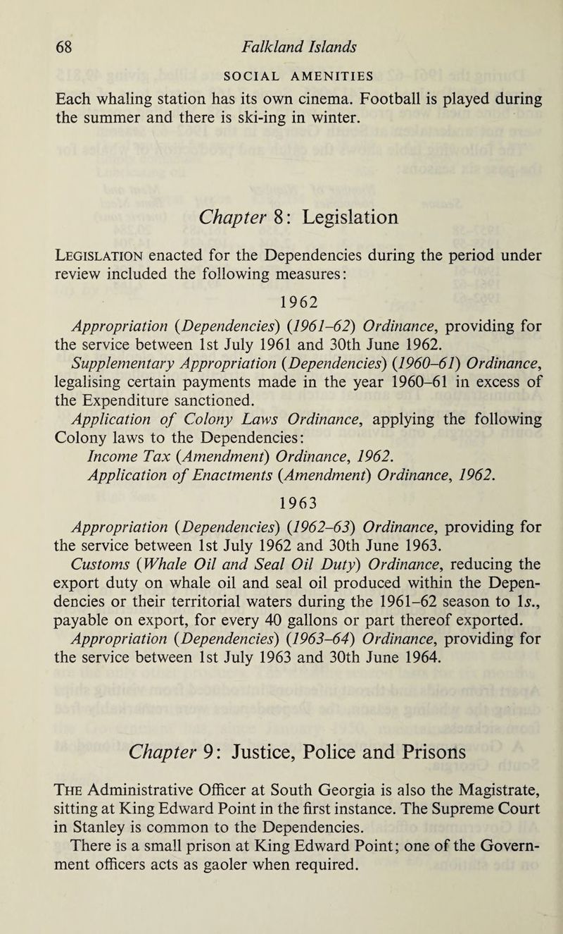 SOCIAL AMENITIES Each whaling station has its own cinema. Football is played during the summer and there is ski-ing in winter. Chapter 8: Legislation Legislation enacted for the Dependencies during the period under review included the following measures: 1962 Appropriation (Dependencies) (1961-62) Ordinance, providing for the service between 1st July 1961 and 30th June 1962. Supplementary Appropriation (Dependencies) (1960-61) Ordinance, legalising certain payments made in the year 1960-61 in excess of the Expenditure sanctioned. Application of Colony Laws Ordinance, applying the following Colony laws to the Dependencies: Income Tax {Amendment) Ordinance, 1962. Application of Enactments {Amendment) Ordinance, 1962. 1963 Appropriation {Dependencies) {1962-63) Ordinance, providing for the service between 1st July 1962 and 30th June 1963. Customs {Whale Oil and Seal Oil Duty) Ordinance, reducing the export duty on whale oil and seal oil produced within the Depen¬ dencies or their territorial waters during the 1961-62 season to Is., payable on export, for every 40 gallons or part thereof exported. Appropriation {Dependencies) {1963-64) Ordinance, providing for the service between 1st July 1963 and 30th June 1964. Chapter 9: Justice, Police and Prisons The Administrative Officer at South Georgia is also the Magistrate, sitting at King Edward Point in the first instance. The Supreme Court in Stanley is common to the Dependencies. There is a small prison at King Edward Point; one of the Govern¬ ment officers acts as gaoler when required.