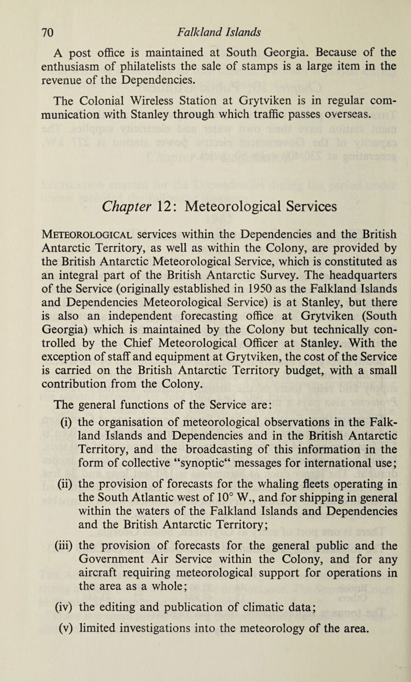A post office is maintained at South Georgia. Because of the enthusiasm of philatelists the sale of stamps is a large item in the revenue of the Dependencies. The Colonial Wireless Station at Grytviken is in regular com¬ munication with Stanley through which traffic passes overseas. Chapter 12: Meteorological Services Meteorological services within the Dependencies and the British Antarctic Territory, as well as within the Colony, are provided by the British Antarctic Meteorological Service, which is constituted as an integral part of the British Antarctic Survey. The headquarters of the Service (originally established in 1950 as the Falkland Islands and Dependencies Meteorological Service) is at Stanley, but there is also an independent forecasting office at Grytviken (South Georgia) which is maintained by the Colony but technically con¬ trolled by the Chief Meteorological Officer at Stanley. With the exception of staff and equipment at Grytviken, the cost of the Service is carried on the British Antarctic Territory budget, with a small contribution from the Colony. The general functions of the Service are: (i) the organisation of meteorological observations in the Falk¬ land Islands and Dependencies and in the British Antarctic Territory, and the broadcasting of this information in the form of collective “synoptic** messages for international use; (ii) the provision of forecasts for the whaling fleets operating in the South Atlantic west of 10° W., and for shipping in general within the waters of the Falkland Islands and Dependencies and the British Antarctic Territory; (iii) the provision of forecasts for the general public and the Government Air Service within the Colony, and for any aircraft requiring meteorological support for operations in the area as a whole; (iv) the editing and publication of climatic data; (v) limited investigations into the meteorology of the area.