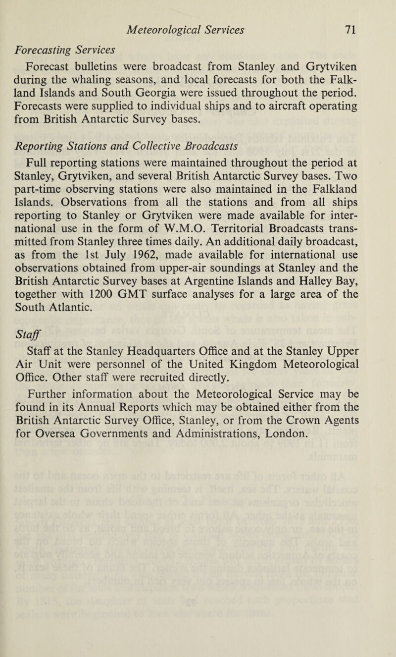Forecasting Services Forecast bulletins were broadcast from Stanley and Grytviken during the whaling seasons, and local forecasts for both the Falk¬ land Islands and South Georgia were issued throughout the period. Forecasts were supplied to individual ships and to aircraft operating from British Antarctic Survey bases. Reporting Stations and Collective Broadcasts Full reporting stations were maintained throughout the period at Stanley, Grytviken, and several British Antarctic Survey bases. Two part-time observing stations were also maintained in the Falkland Islands. Observations from all the stations and from all ships reporting to Stanley or Grytviken were made available for inter¬ national use in the form of W.M.O. Territorial Broadcasts trans¬ mitted from Stanley three times daily. An additional daily broadcast, as from the 1st July 1962, made available for international use observations obtained from upper-air soundings at Stanley and the British Antarctic Survey bases at Argentine Islands and Halley Bay, together with 1200 GMT surface analyses for a large area of the South Atlantic. Staff Staff at the Stanley Headquarters Office and at the Stanley Upper Air Unit were personnel of the United Kingdom Meteorological Office. Other staff were recruited directly. Further information about the Meteorological Service may be found in its Annual Reports which may be obtained either from the British Antarctic Survey Office, Stanley, or from the Crown Agents for Oversea Governments and Administrations, London.