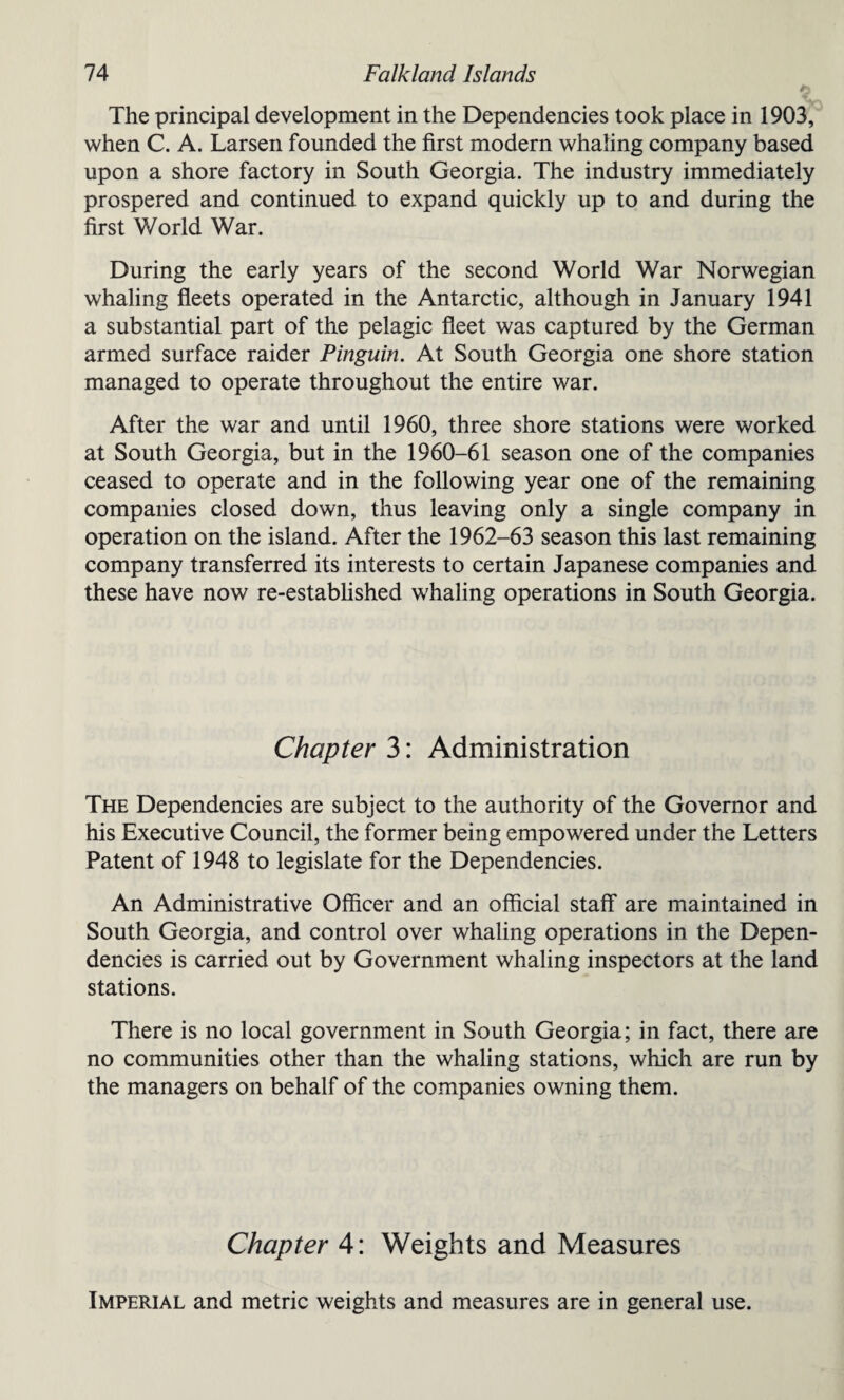 ' The principal development in the Dependencies took place in 1903, when C. A. Larsen founded the first modern whaling company based upon a shore factory in South Georgia. The industry immediately prospered and continued to expand quickly up to and during the first World War. During the early years of the second World War Norwegian whaling fleets operated in the Antarctic, although in January 1941 a substantial part of the pelagic fleet was captured by the German armed surface raider Pinguin. At South Georgia one shore station managed to operate throughout the entire war. After the war and until 1960, three shore stations were worked at South Georgia, but in the 1960-61 season one of the companies ceased to operate and in the following year one of the remaining companies closed down, thus leaving only a single company in operation on the island. After the 1962-63 season this last remaining company transferred its interests to certain Japanese companies and these have now re-established whaling operations in South Georgia. Chapter 3: Administration The Dependencies are subject to the authority of the Governor and his Executive Council, the former being empowered under the Letters Patent of 1948 to legislate for the Dependencies. An Administrative Officer and an official staff are maintained in South Georgia, and control over whaling operations in the Depen¬ dencies is carried out by Government whaling inspectors at the land stations. There is no local government in South Georgia; in fact, there are no communities other than the whaling stations, which are run by the managers on behalf of the companies owning them. Chapter 4: Weights and Measures Imperial and metric weights and measures are in general use.