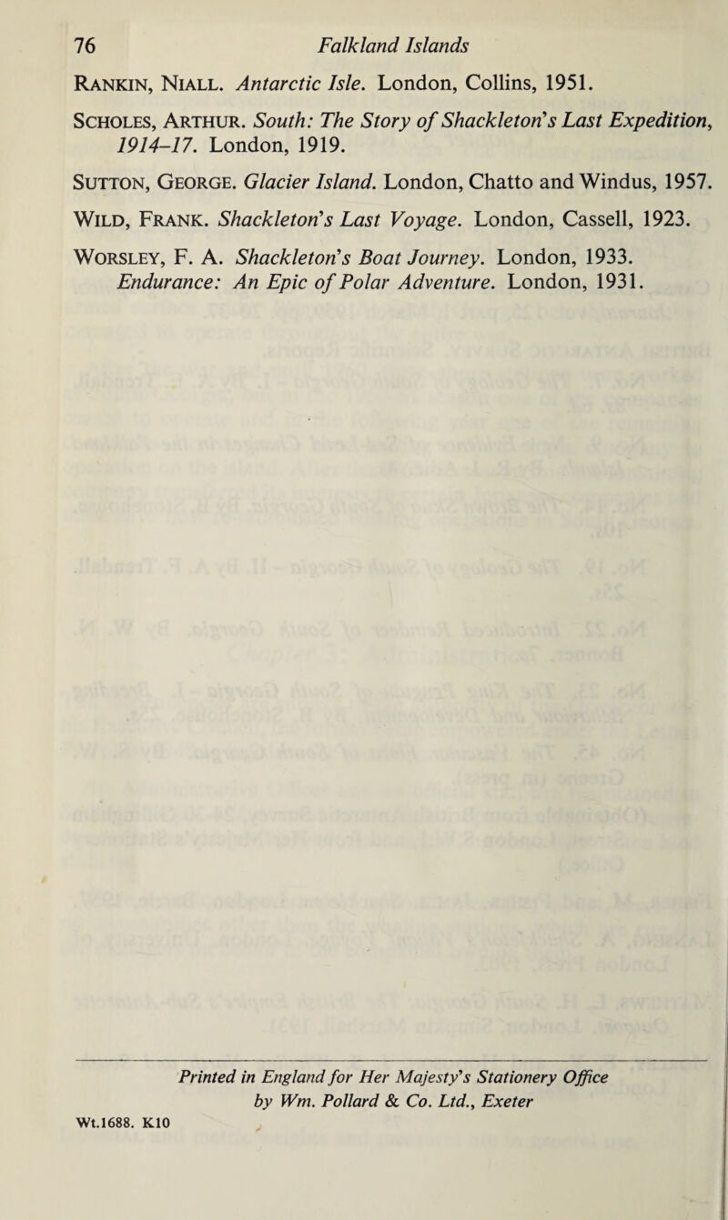 Rankin, Niall. Antarctic Isle. London, Collins, 1951. Scholes, Arthur. South: The Story of Shackleton's Last Expedition, 1914-17. London, 1919. Sutton, George. Glacier Island. London, Chatto and Windus, 1957. Wild, Frank. Shackleton’s Last Voyage. London, Cassell, 1923. Worsley, F. A. Shackleton's Boat Journey. London, 1933. Endurance: An Epic of Polar Adventure. London, 1931. Printed in England for Her Majesty's Stationery Office by Wm. Pollard & Co. Ltd., Exeter Wt.1688. K10