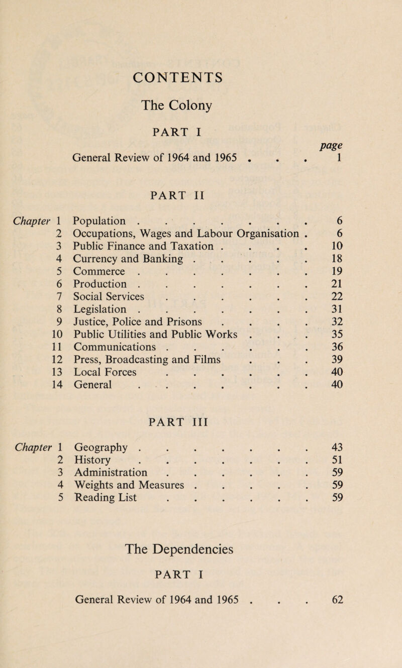 CONTENTS The Colony PART I General Review of 1964 and 1965 page 1 PART II Chapter 1 Population . . . . • • • 6 2 Occupations, Wages and Labour Organisation . 6 3 Public Finance and Taxation . 10 4 Currency and Banking . 18 5 Commerce .... 19 6 Production .... 21 7 Social Services 22 8 Legislation .... 31 9 Justice, Police and Prisons 32 10 Public Utilities and Public Works 35 11 Communications . 36 12 Press, Broadcasting and Films 39 13 Local Forces 40 14 General .... 40 PART III Chapter 1 Geography .... 43 2 History .... 51 3 Administration 59 4 Weights and Measures . 59 5 Reading List 59 The Dependencies PART I General Review of 1964 and 1965 . 62