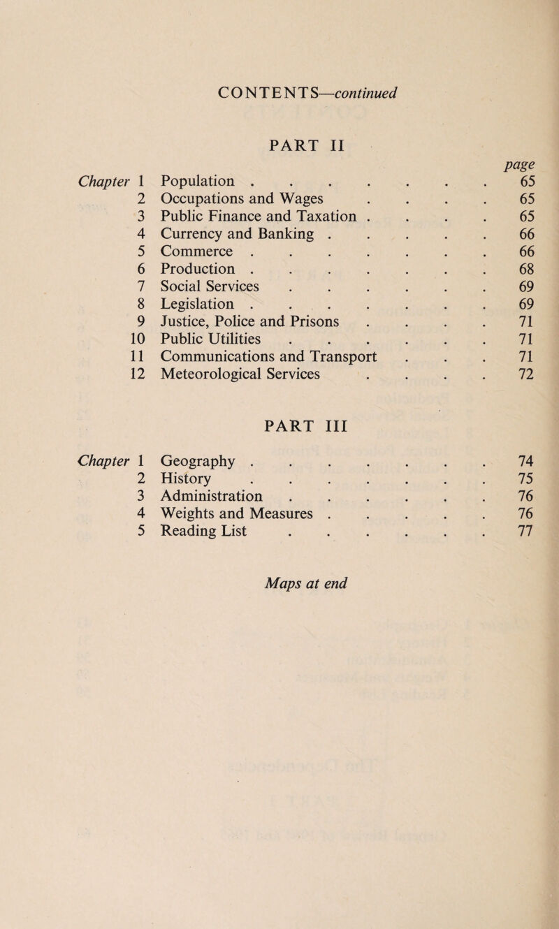 CONTENT S—continued PART II page Chapter 1 Population ....... 65 2 Occupations and Wages .... 65 3 Public Finance and Taxation .... 65 4 Currency and Banking ..... 66 5 Commerce ....... 66 6 Production ....... 68 7 Social Services ...... 69 8 Legislation ....... 69 9 Justice, Police and Prisons . . . . 71 10 Public Utilities . . . . . .71 11 Communications and Transport . . . 71 12 Meteorological Services .... 72 PART III Chapter 1 Geography ....... 74 2 History ....... 75 3 Administration , . . . . .76 4 Weights and Measures ..... 76 5 Reading List ...... 77 Maps at end