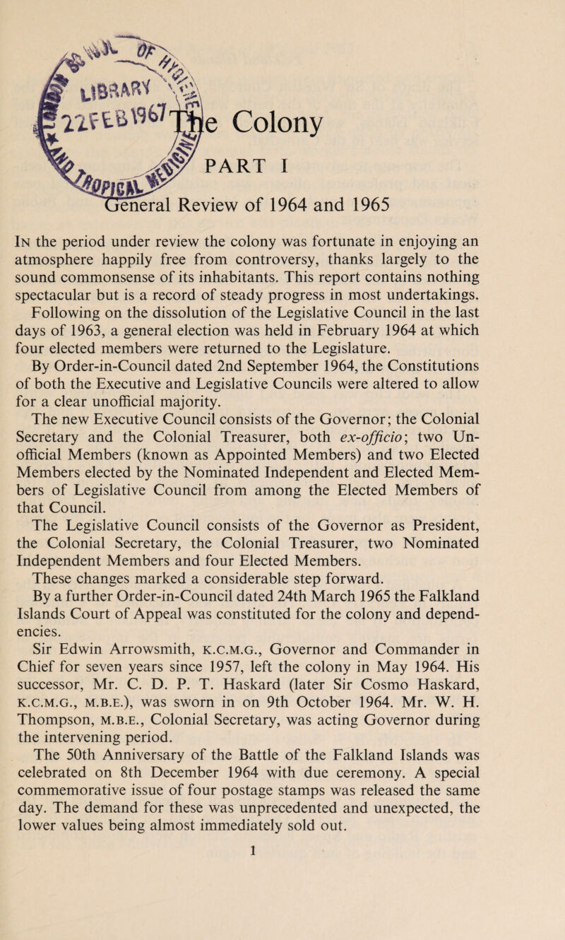 e Colony PART i Review of 1964 and 1965 In the period under review the colony was fortunate in enjoying an atmosphere happily free from controversy, thanks largely to the sound commonsense of its inhabitants. This report contains nothing spectacular but is a record of steady progress in most undertakings. Following on the dissolution of the Legislative Council in the last days of 1963, a general election was held in February 1964 at which four elected members were returned to the Legislature. By Order-in-Council dated 2nd September 1964, the Constitutions of both the Executive and Legislative Councils were altered to allow for a clear unofficial majority. The new Executive Council consists of the Governor; the Colonial Secretary and the Colonial Treasurer, both ex-officio; two Un¬ official Members (known as Appointed Members) and two Elected Members elected by the Nominated Independent and Elected Mem¬ bers of Legislative Council from among the Elected Members of that Council. The Legislative Council consists of the Governor as President, the Colonial Secretary, the Colonial Treasurer, two Nominated Independent Members and four Elected Members. These changes marked a considerable step forward. By a further Order-in-Council dated 24th March 1965 the Falkland Islands Court of Appeal was constituted for the colony and depend¬ encies. Sir Edwin Arrowsmith, k.c.m.g., Governor and Commander in Chief for seven years since 1957, left the colony in May 1964. His successor, Mr. C. D. P. T. Haskard (later Sir Cosmo Haskard, k.c.m.g., m.b.e.), was sworn in on 9th October 1964. Mr. W. H. Thompson, m.b.e., Colonial Secretary, was acting Governor during the intervening period. The 50th Anniversary of the Battle of the Falkland Islands was celebrated on 8th December 1964 with due ceremony. A special commemorative issue of four postage stamps was released the same day. The demand for these was unprecedented and unexpected, the lower values being almost immediately sold out.