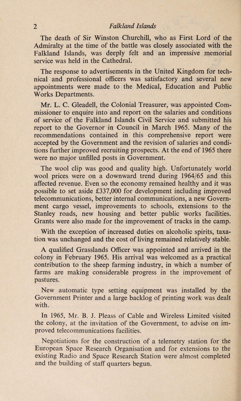 The death of Sir Winston Churchill, who as First Lord of the Admiralty at the time of the battle was closely associated with the Falkland Islands, was deeply felt and an impressive memorial service was held in the Cathedral. The response to advertisements in the United Kingdom for tech¬ nical and professional officers was satisfactory and several new appointments were made to the Medical, Education and Public Works Departments. Mr. L. C. Gleadell, the Colonial Treasurer, was appointed Com¬ missioner to enquire into and report on the salaries and conditions of service of the Falkland Islands Civil Service and submitted his report to the Governor in Council in March 1965. Many of the recommendations contained in this comprehensive report were accepted by the Government and the revision of salaries and condi¬ tions further improved recruiting prospects. At the end of 1965 there were no major unfilled posts in Government. The wool clip was good and quality high. Unfortunately world wool prices were on a downward trend during 1964/65 and this affected revenue. Even so the economy remained healthy and it was possible to set aside £337,000 for development including improved telecommunications, better internal communications, a new Govern¬ ment cargo vessel, improvements to schools, extensions to the Stanley roads, new housing and better public works facilities. Grants were also made for the improvement of tracks in the camp. With the exception of increased duties on alcoholic spirits, taxa¬ tion was unchanged and the cost of living remained relatively stable. A qualified Grasslands Officer was appointed and arrived in the colony in February 1965. His arrival was welcomed as a practical contribution to the sheep farming industry, in which a number of farms are making considerable progress in the improvement of pastures. New automatic type setting equipment was installed by the Government Printer and a large backlog of printing work was dealt with. In 1965, Mr. B. J. Pleass of Cable and Wireless Limited visited the colony, at the invitation of the Government, to advise on im¬ proved telecommunications facilities. Negotiations for the construction of a telemetry station for the European Space Research Organisation and for extensions to the existing Radio and Space Research Station were almost completed and the building of staff quarters begun.