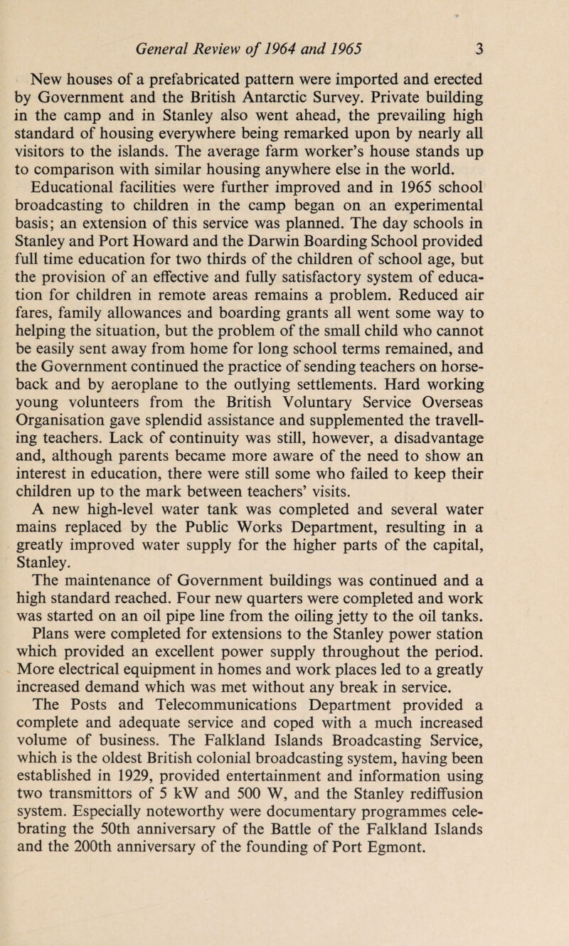 New houses of a prefabricated pattern were imported and erected by Government and the British Antarctic Survey. Private building in the camp and in Stanley also went ahead, the prevailing high standard of housing everywhere being remarked upon by nearly all visitors to the islands. The average farm worker’s house stands up to comparison with similar housing anywhere else in the world. Educational facilities were further improved and in 1965 school broadcasting to children in the camp began on an experimental basis; an extension of this service was planned. The day schools in Stanley and Port Howard and the Darwin Boarding School provided full time education for two thirds of the children of school age, but the provision of an effective and fully satisfactory system of educa¬ tion for children in remote areas remains a problem. Reduced air fares, family allowances and boarding grants all went some way to helping the situation, but the problem of the small child who cannot be easily sent away from home for long school terms remained, and the Government continued the practice of sending teachers on horse¬ back and by aeroplane to the outlying settlements. Hard working young volunteers from the British Voluntary Service Overseas Organisation gave splendid assistance and supplemented the travell¬ ing teachers. Lack of continuity was still, however, a disadvantage and, although parents became more aware of the need to show an interest in education, there were still some who failed to keep their children up to the mark between teachers’ visits. A new high-level water tank was completed and several water mains replaced by the Public Works Department, resulting in a greatly improved water supply for the higher parts of the capital, Stanley. The maintenance of Government buildings was continued and a high standard reached. Four new quarters were completed and work was started on an oil pipe line from the oiling jetty to the oil tanks. Plans were completed for extensions to the Stanley power station which provided an excellent power supply throughout the period. More electrical equipment in homes and work places led to a greatly increased demand which was met without any break in service. The Posts and Telecommunications Department provided a complete and adequate service and coped with a much increased volume of business. The Falkland Islands Broadcasting Service, which is the oldest British colonial broadcasting system, having been established in 1929, provided entertainment and information using two transmitters of 5 kW and 500 W, and the Stanley rediffusion system. Especially noteworthy were documentary programmes cele¬ brating the 50th anniversary of the Battle of the Falkland Islands and the 200th anniversary of the founding of Port Egmont.