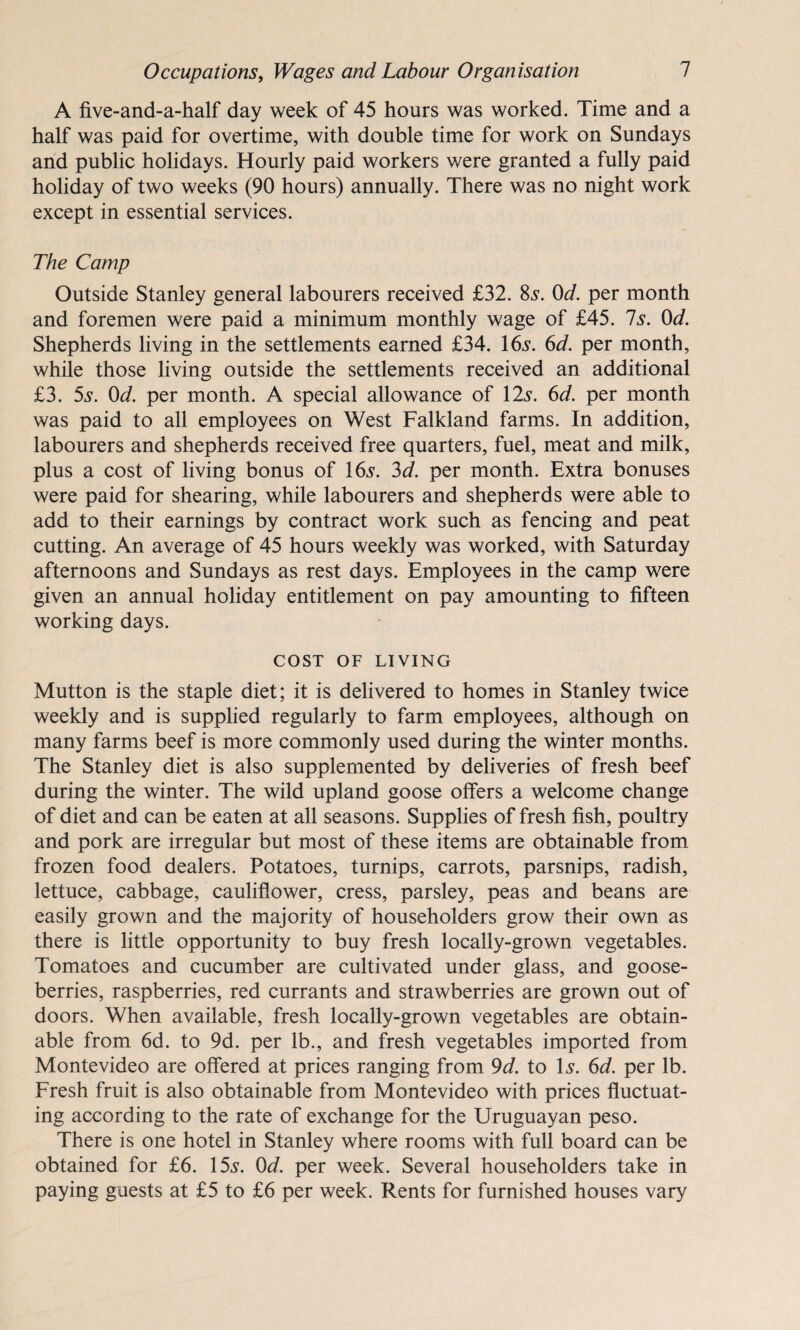 A five-and-a-half day week of 45 hours was worked. Time and a half was paid for overtime, with double time for work on Sundays and public holidays. Hourly paid workers were granted a fully paid holiday of two weeks (90 hours) annually. There was no night work except in essential services. The Camp Outside Stanley general labourers received £32. 8s. 0d. per month and foremen were paid a minimum monthly wage of £45. Is. 0d. Shepherds living in the settlements earned £34. 165*. 6d. per month, while those living outside the settlements received an additional £3. 5s. 0d. per month. A special allowance of 12s. 6d. per month was paid to all employees on West Falkland farms. In addition, labourers and shepherds received free quarters, fuel, meat and milk, plus a cost of living bonus of 16s. 3d. per month. Extra bonuses were paid for shearing, while labourers and shepherds were able to add to their earnings by contract work such as fencing and peat cutting. An average of 45 hours weekly was worked, with Saturday afternoons and Sundays as rest days. Employees in the camp were given an annual holiday entitlement on pay amounting to fifteen working days. COST OF LIVING Mutton is the staple diet; it is delivered to homes in Stanley twice weekly and is supplied regularly to farm employees, although on many farms beef is more commonly used during the winter months. The Stanley diet is also supplemented by deliveries of fresh beef during the winter. The wild upland goose offers a welcome change of diet and can be eaten at all seasons. Supplies of fresh fish, poultry and pork are irregular but most of these items are obtainable from frozen food dealers. Potatoes, turnips, carrots, parsnips, radish, lettuce, cabbage, cauliflower, cress, parsley, peas and beans are easily grown and the majority of householders grow their own as there is little opportunity to buy fresh locally-grown vegetables. Tomatoes and cucumber are cultivated under glass, and goose¬ berries, raspberries, red currants and strawberries are grown out of doors. When available, fresh locally-grown vegetables are obtain¬ able from 6d. to 9d. per lb., and fresh vegetables imported from Montevideo are offered at prices ranging from 9d. to Is. 6d. per lb. Fresh fruit is also obtainable from Montevideo with prices fluctuat¬ ing according to the rate of exchange for the Uruguayan peso. There is one hotel in Stanley where rooms with full board can be obtained for £6. 15s. 0d. per week. Several householders take in paying guests at £5 to £6 per week. Rents for furnished houses vary