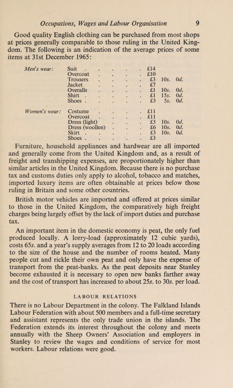 Good quality English clothing can be purchased from most shops at prices generally comparable to those ruling in the United King¬ dom. The following is an indication of the average prices of some items at 31st December 1965: Men's wear: Suit Overcoat Trousers Jacket Overalls Shirt . Shoes . Women’s wear: Costume Overcoat Dress (light) Dress (woollen) Skirt . Shoes . Furniture, household appliances and hardwear are all imported and generally come from the United Kingdom and, as a result of freight and transhipping expenses, are proportionately higher than similar articles in the United Kingdom. Because there is no purchase tax and customs duties only apply to alcohol, tobacco and matches, imported luxury items are often obtainable at prices below those ruling in Britain and some other countries. British motor vehicles are imported and offered at prices similar to those in the United Kingdom, the comparatively high freight charges being largely offset by the lack of import duties and purchase tax. An important item in the domestic economy is peat, the only fuel produced locally. A lorry-load (approximately 12 cubic yards), costs 655-. and a year’s supply averages from 12 to 20 loads according to the size of the house and the number of rooms heated. Many people cut and rickle their own peat and only have the expense of transport from the peat-banks. As the peat deposits near Stanley become exhausted it is necessary to open new banks farther away and the cost of transport has increased to about 25s. to 30s. per load. LABOUR RELATIONS There is no Labour Department in the colony. The Falkland Islands Labour Federation with about 500 members and a full-time secretary and assistant represents the only trade union in the islands. The Federation extends its interest throughout the colony and meets annually with the Sheep Owners’ Association and employers in Stanley to review the wages and conditions of service for most workers. Labour relations were good. £14 £10 £3 10a1. 0 d. £7 £1 10s. 0 d. £1 15 s. 0 d. £3 5s. 0 d. £11 £11 £3 10s. 0 d. £6 10s. 0 d. £3 10s. 0 d. £3