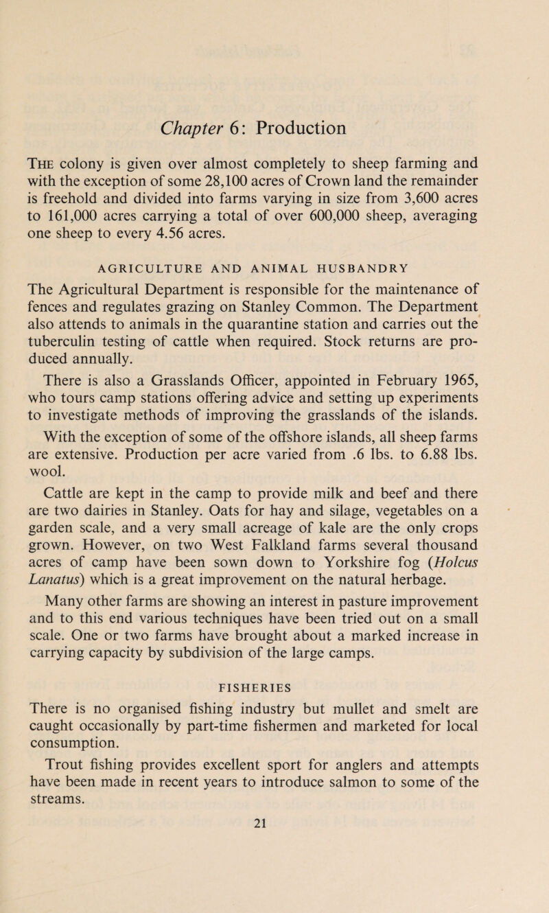 Chapter 6: Production The colony is given over almost completely to sheep farming and with the exception of some 28,100 acres of Crown land the remainder is freehold and divided into farms varying in size from 3,600 acres to 161,000 acres carrying a total of over 600,000 sheep, averaging one sheep to every 4.56 acres. AGRICULTURE AND ANIMAL HUSBANDRY The Agricultural Department is responsible for the maintenance of fences and regulates grazing on Stanley Common. The Department also attends to animals in the quarantine station and carries out the tuberculin testing of cattle when required. Stock returns are pro¬ duced annually. There is also a Grasslands Officer, appointed in February 1965, who tours camp stations offering advice and setting up experiments to investigate methods of improving the grasslands of the islands. With the exception of some of the offshore islands, all sheep farms are extensive. Production per acre varied from .6 lbs. to 6.88 lbs. wool. Cattle are kept in the camp to provide milk and beef and there are two dairies in Stanley. Oats for hay and silage, vegetables on a garden scale, and a very small acreage of kale are the only crops grown. However, on two West Falkland farms several thousand acres of camp have been sown down to Yorkshire fog (Holcus Lanatus) which is a great improvement on the natural herbage. Many other farms are showing an interest in pasture improvement and to this end various techniques have been tried out on a small scale. One or two farms have brought about a marked increase in carrying capacity by subdivision of the large camps. FISHERIES There is no organised fishing industry but mullet and smelt are caught occasionally by part-time fishermen and marketed for local consumption. Trout fishing provides excellent sport for anglers and attempts have been made in recent years to introduce salmon to some of the streams.