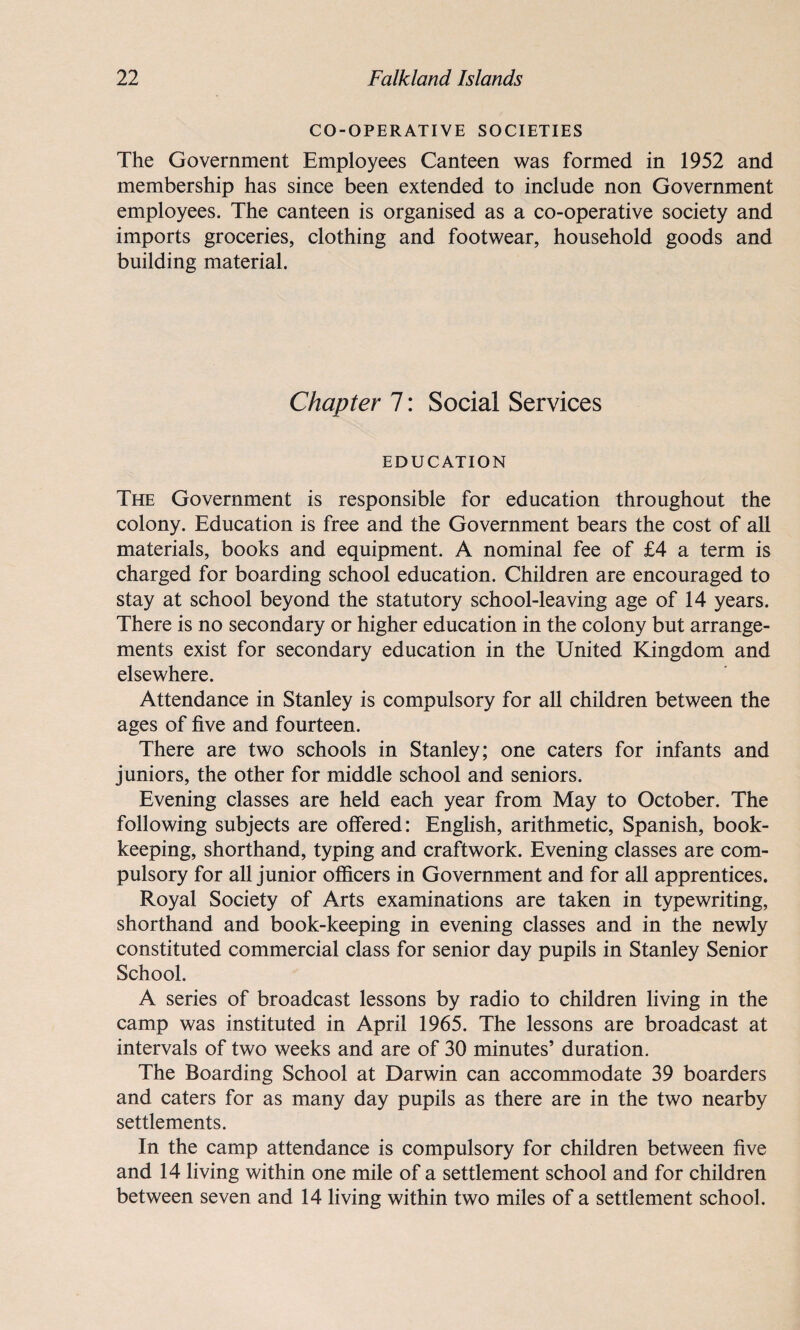 CO-OPERATIVE SOCIETIES The Government Employees Canteen was formed in 1952 and membership has since been extended to include non Government employees. The canteen is organised as a co-operative society and imports groceries, clothing and footwear, household goods and building material. Chapter 7: Social Services EDUCATION The Government is responsible for education throughout the colony. Education is free and the Government bears the cost of all materials, books and equipment. A nominal fee of £4 a term is charged for boarding school education. Children are encouraged to stay at school beyond the statutory school-leaving age of 14 years. There is no secondary or higher education in the colony but arrange¬ ments exist for secondary education in the United Kingdom and elsewhere. Attendance in Stanley is compulsory for all children between the ages of five and fourteen. There are two schools in Stanley; one caters for infants and juniors, the other for middle school and seniors. Evening classes are held each year from May to October. The following subjects are offered: English, arithmetic, Spanish, book¬ keeping, shorthand, typing and craftwork. Evening classes are com¬ pulsory for all junior officers in Government and for all apprentices. Royal Society of Arts examinations are taken in typewriting, shorthand and book-keeping in evening classes and in the newly constituted commercial class for senior day pupils in Stanley Senior School. A series of broadcast lessons by radio to children living in the camp was instituted in April 1965. The lessons are broadcast at intervals of two weeks and are of 30 minutes’ duration. The Boarding School at Darwin can accommodate 39 boarders and caters for as many day pupils as there are in the two nearby settlements. In the camp attendance is compulsory for children between five and 14 living within one mile of a settlement school and for children between seven and 14 living within two miles of a settlement school.