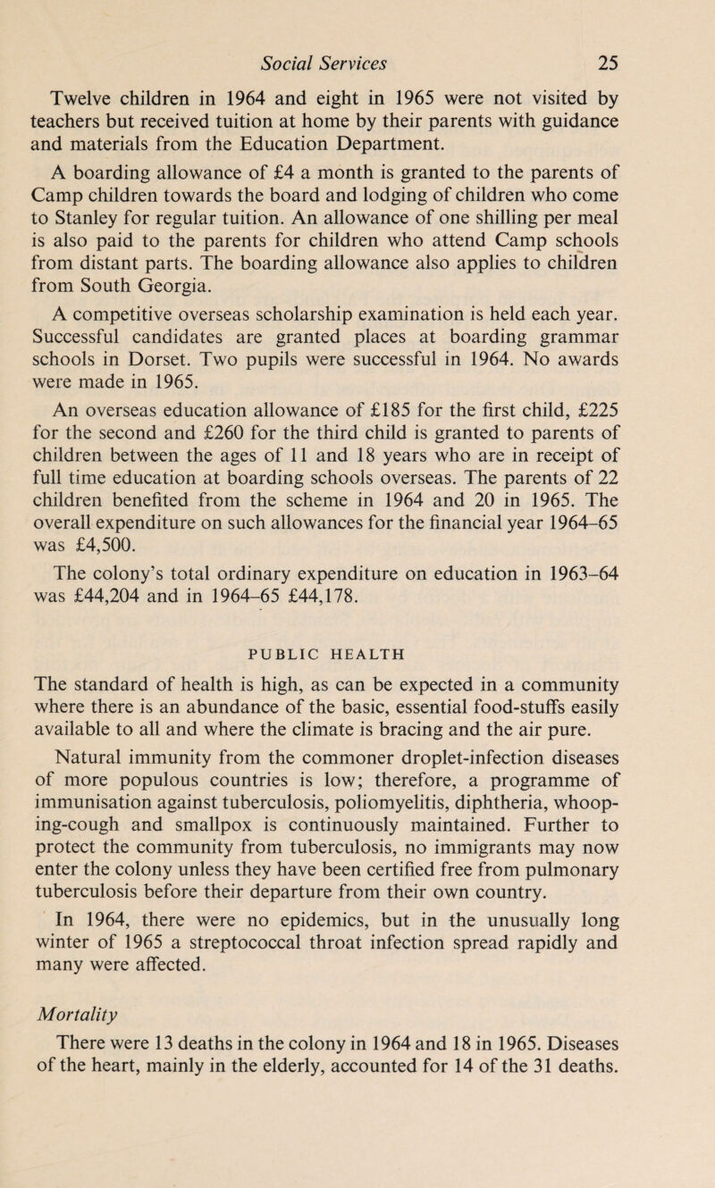 Twelve children in 1964 and eight in 1965 were not visited by teachers but received tuition at home by their parents with guidance and materials from the Education Department. A boarding allowance of £4 a month is granted to the parents of Camp children towards the board and lodging of children who come to Stanley for regular tuition. An allowance of one shilling per meal is also paid to the parents for children who attend Camp schools from distant parts. The boarding allowance also applies to children from South Georgia. A competitive overseas scholarship examination is held each year. Successful candidates are granted places at boarding grammar schools in Dorset. Two pupils were successful in 1964. No awards were made in 1965. An overseas education allowance of £185 for the first child, £225 for the second and £260 for the third child is granted to parents of children between the ages of 11 and 18 years who are in receipt of full time education at boarding schools overseas. The parents of 22 children benefited from the scheme in 1964 and 20 in 1965. The overall expenditure on such allowances for the financial year 1964-65 was £4,500. The colony’s total ordinary expenditure on education in 1963-64 was £44,204 and in 1964-65 £44,178. PUBLIC HEALTH The standard of health is high, as can be expected in a community where there is an abundance of the basic, essential food-stuffs easily available to all and where the climate is bracing and the air pure. Natural immunity from the commoner droplet-infection diseases of more populous countries is low; therefore, a programme of immunisation against tuberculosis, poliomyelitis, diphtheria, whoop¬ ing-cough and smallpox is continuously maintained. Further to protect the community from tuberculosis, no immigrants may now enter the colony unless they have been certified free from pulmonary tuberculosis before their departure from their own country. In 1964, there were no epidemics, but in the unusually long winter of 1965 a streptococcal throat infection spread rapidly and many were affected. Mortality There were 13 deaths in the colony in 1964 and 18 in 1965. Diseases of the heart, mainly in the elderly, accounted for 14 of the 31 deaths.