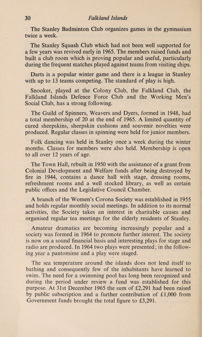 The Stanley Badminton Club organizes games in the gymnasium twice a week. The Stanley Squash Club which had not been well supported for a few years was revived early in 1965. The members raised funds and built a club room which is proving popular and useful, particularly during the frequent matches played against teams from visiting ships. Darts is a popular winter game and there is a league in Stanley with up to 13 teams competing. The standard of play is high. Snooker, played at the Colony Club, the Falkland Club, the Falkland Islands Defence Force Club and the Working Men’s Social Club, has a strong following. The Guild of Spinners, Weavers and Dyers, formed in 1948, had a total membership of 20 at the end of 1965. A limited quantity of cured sheepskins, sheepskin cushions and souvenir novelties were produced. Regular classes in spinning were held for junior members. Folk dancing was held in Stanley once a week during the winter months. Classes for members were also held. Membership is open to all over 12 years of age. The Town Hall, rebuilt in 1950 with the assistance of a grant from Colonial Development and Welfare funds after being destroyed by fire in 1944, contains a dance hall with stage, dressing rooms, refreshment rooms and a well stocked library, as well as certain public offices and the Legislative Council Chamber. A branch of the Women’s Corona Society was established in 1955 and holds regular monthly social meetings. In addition to its normal activities, the Society takes an interest in charitable causes and organised regular tea meetings for the elderly residents of Stanley. Amateur dramatics are becoming increasingly popular and a society was formed in 1964 to promote further interest. The society is now on a sound financial basis and interesting plays for stage and radio are produced. In 1964 two plays were presented; in the follow¬ ing year a pantomime and a play were staged. The sea temperature around the islands does not lend itself to bathing and consequently few of the inhabitants have learned to swim. The need for a swimming pool has long been recognized and during the period under review a fund was established for this purpose. At 31st December 1965 the sum of £2,291 had been raised by public subscription and a further contribution of £1,000 from Government funds brought the total figure to £3,291.