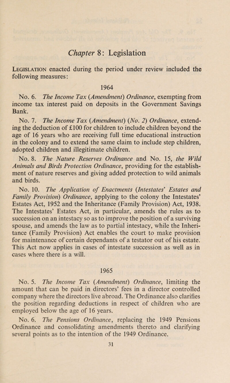 Legislation enacted during the period under review included the following measures: 1964 No. 6. The Income Tax {Amendment) Ordinance, exempting from income tax interest paid on deposits in the Government Savings Bank. No. 7. The Income Tax {Amendment) {No. 2) Ordinance, extend¬ ing the deduction of £100 for children to include children beyond the age of 16 years who are receiving full time educational instruction in the colony and to extend the same claim to include step children, adopted children and illegitimate children. No. 8. The Nature Reserves Ordinance and No. 15, the Wild Animals and Birds Protection Ordinance, providing for the establish¬ ment of nature reserves and giving added protection to wild animals and birds. No. 10. The Application of Enactments {Intestates' Estates and Family Provision) Ordinance, applying to the colony the Intestates’ Estates Act, 1952 and the Inheritance (Family Provision) Act, 1938. The Intestates’ Estates Act, in particular, amends the rules as to succession on an intestacy so as to improve the position of a surviving spouse, and amends the law as to partial intestacy, while the Inheri¬ tance (Family Provision) Act enables the court to make provision for maintenance of certain dependants of a testator out of his estate. This Act now applies in cases of intestate succession as well as in cases where there is a will. 1965 No. 5. The Income Tax {Amendment) Ordinance, limiting the amount that can be paid in directors’ fees in a director controlled company where the directors live abroad. The Ordinance also clarifies the position regarding deductions in respect of children who are employed below the age of 16 years. No. 6. The Pensions Ordinance, replacing the 1949 Pensions Ordinance and consolidating amendments thereto and clarifying several points as to the intention of the 1949 Ordinance.