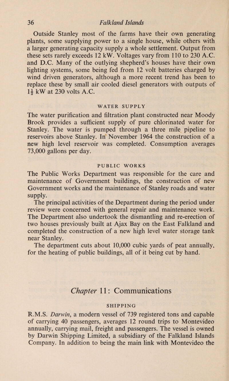 Outside Stanley most of the farms have their own generating plants, some supplying power to a single house, while others with a larger generating capacity supply a whole settlement. Output from these sets rarely exceeds 12 kW. Voltages vary from 110 to 230 A.C. and D.C. Many of the outlying shepherd’s houses have their own lighting systems, some being fed from 12 volt batteries charged by wind driven generators, although a more recent trend has been to replace these by small air cooled diesel generators with outputs of \\ kW at 230 volts A.C. WATER SUPPLY The water purification and filtration plant constructed near Moody Brook provides a sufficient supply of pure chlorinated water for Stanley. The water is pumped through a three mile pipeline to reservoirs above Stanley. In November 1964 the construction of a new high level reservoir was completed. Consumption averages 73,000 gallons per day. PUBLIC WORKS The Public Works Department was responsible for the care and maintenance of Government buildings, the construction of new Government works and the maintenance of Stanley roads and water supply. The principal activities of the Department during the period under review were concerned with general repair and maintenance work. The Department also undertook the dismantling and re-erection of two houses previously built at Ajax Bay on the East Falkland and completed the construction of a new high level water storage tank near Stanley. The department cuts about 10,000 cubic yards of peat annually, for the heating of public buildings, all of it being cut by hand. Chapter 11: Communications SHIPPING R.M.S. Darwin, a modern vessel of 739 registered tons and capable of carrying 40 passengers, averages 12 round trips to Montevideo annually, carrying mail, freight and passengers. The vessel is owned by Darwin Shipping Limited, a subsidiary of the Falkland Islands Company. In addition to being the main link with Montevideo the