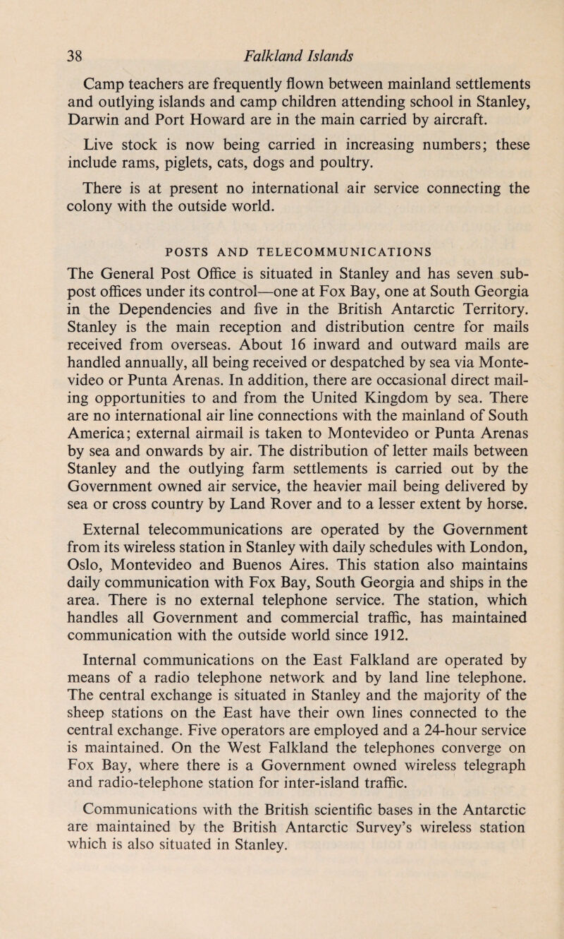 Camp teachers are frequently flown between mainland settlements and outlying islands and camp children attending school in Stanley, Darwin and Port Howard are in the main carried by aircraft. Live stock is now being carried in increasing numbers; these include rams, piglets, cats, dogs and poultry. There is at present no international air service connecting the colony with the outside world. POSTS AND TELECOMMUNICATIONS The General Post Office is situated in Stanley and has seven sub¬ post offices under its control—one at Fox Bay, one at South Georgia in the Dependencies and five in the British Antarctic Territory. Stanley is the main reception and distribution centre for mails received from overseas. About 16 inward and outward mails are handled annually, all being received or despatched by sea via Monte¬ video or Punta Arenas. In addition, there are occasional direct mail¬ ing opportunities to and from the United Kingdom by sea. There are no international air line connections with the mainland of South America; external airmail is taken to Montevideo or Punta Arenas by sea and onwards by air. The distribution of letter mails between Stanley and the outlying farm settlements is carried out by the Government owned air service, the heavier mail being delivered by sea or cross country by Land Rover and to a lesser extent by horse. External telecommunications are operated by the Government from its wireless station in Stanley with daily schedules with London, Oslo, Montevideo and Buenos Aires. This station also maintains daily communication with Fox Bay, South Georgia and ships in the area. There is no external telephone service. The station, which handles all Government and commercial traffic, has maintained communication with the outside world since 1912. Internal communications on the East Falkland are operated by means of a radio telephone network and by land line telephone. The central exchange is situated in Stanley and the majority of the sheep stations on the East have their own lines connected to the central exchange. Five operators are employed and a 24-hour service is maintained. On the West Falkland the telephones converge on Fox Bay, where there is a Government owned wireless telegraph and radio-telephone station for inter-island traffic. Communications with the British scientific bases in the Antarctic are maintained by the British Antarctic Survey’s wireless station which is also situated in Stanley.