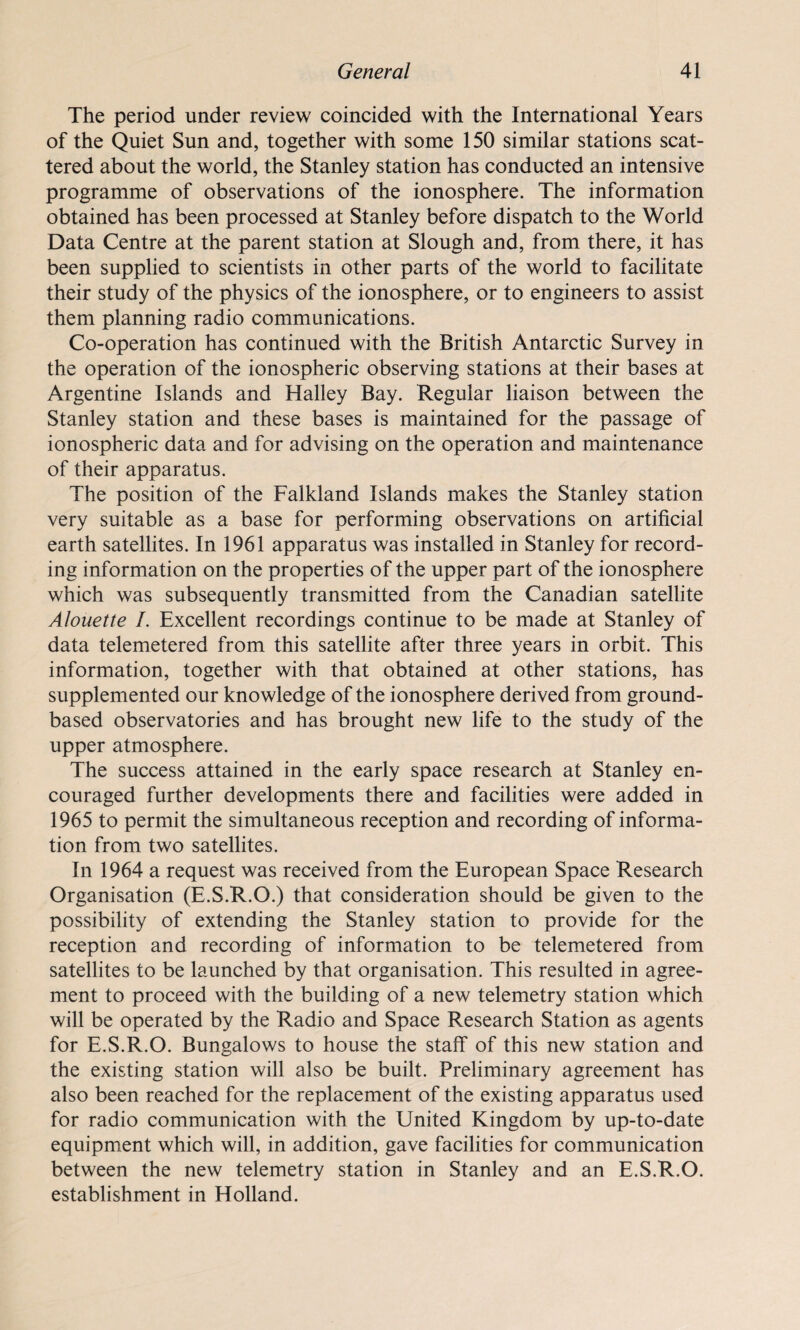 The period under review coincided with the International Years of the Quiet Sun and, together with some 150 similar stations scat¬ tered about the world, the Stanley station has conducted an intensive programme of observations of the ionosphere. The information obtained has been processed at Stanley before dispatch to the World Data Centre at the parent station at Slough and, from there, it has been supplied to scientists in other parts of the world to facilitate their study of the physics of the ionosphere, or to engineers to assist them planning radio communications. Co-operation has continued with the British Antarctic Survey in the operation of the ionospheric observing stations at their bases at Argentine Islands and Halley Bay. Regular liaison between the Stanley station and these bases is maintained for the passage of ionospheric data and for advising on the operation and maintenance of their apparatus. The position of the Falkland Islands makes the Stanley station very suitable as a base for performing observations on artificial earth satellites. In 1961 apparatus was installed in Stanley for record¬ ing information on the properties of the upper part of the ionosphere which was subsequently transmitted from the Canadian satellite Alouette /. Excellent recordings continue to be made at Stanley of data telemetered from this satellite after three years in orbit. This information, together with that obtained at other stations, has supplemented our knowledge of the ionosphere derived from ground- based observatories and has brought new life to the study of the upper atmosphere. The success attained in the early space research at Stanley en¬ couraged further developments there and facilities were added in 1965 to permit the simultaneous reception and recording of informa¬ tion from two satellites. In 1964 a request was received from the European Space Research Organisation (E.S.R.O.) that consideration should be given to the possibility of extending the Stanley station to provide for the reception and recording of information to be telemetered from satellites to be launched by that organisation. This resulted in agree¬ ment to proceed with the building of a new telemetry station which will be operated by the Radio and Space Research Station as agents for E.S.R.O. Bungalows to house the staff of this new station and the existing station will also be built. Preliminary agreement has also been reached for the replacement of the existing apparatus used for radio communication with the United Kingdom by up-to-date equipment which will, in addition, gave facilities for communication between the new telemetry station in Stanley and an E.S.R.O. establishment in Holland.