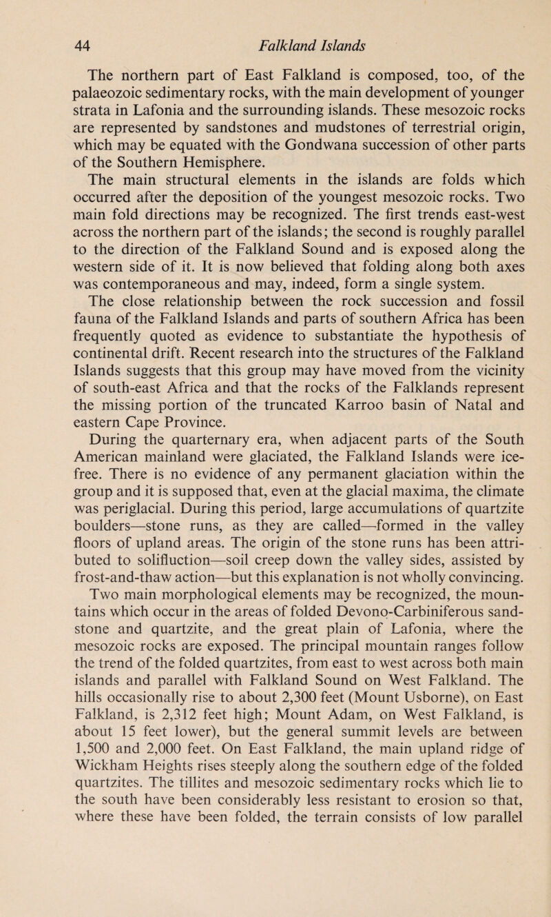 The northern part of East Falkland is composed, too, of the palaeozoic sedimentary rocks, with the main development of younger strata in Lafonia and the surrounding islands. These mesozoic rocks are represented by sandstones and mudstones of terrestrial origin, which may be equated with the Gondwana succession of other parts of the Southern Hemisphere. The main structural elements in the islands are folds which occurred after the deposition of the youngest mesozoic rocks. Two main fold directions may be recognized. The first trends east-west across the northern part of the islands; the second is roughly parallel to the direction of the Falkland Sound and is exposed along the western side of it. It is now believed that folding along both axes was contemporaneous and may, indeed, form a single system. The close relationship between the rock succession and fossil fauna of the Falkland Islands and parts of southern Africa has been frequently quoted as evidence to substantiate the hypothesis of continental drift. Recent research into the structures of the Falkland Islands suggests that this group may have moved from the vicinity of south-east Africa and that the rocks of the Falklands represent the missing portion of the truncated Karroo basin of Natal and eastern Cape Province. During the quarternary era, when adjacent parts of the South American mainland were glaciated, the Falkland Islands were ice- free. There is no evidence of any permanent glaciation within the group and it is supposed that, even at the glacial maxima, the climate was periglacial. During this period, large accumulations of quartzite boulders—stone runs, as they are called—formed in the valley floors of upland areas. The origin of the stone runs has been attri¬ buted to solifluction—soil creep down the valley sides, assisted by frost-and-thaw action—but this explanation is not wholly convincing. Two main morphological elements may be recognized, the moun¬ tains which occur in the areas of folded Devono-Carbiniferous sand¬ stone and quartzite, and the great plain of Lafonia, where the mesozoic rocks are exposed. The principal mountain ranges follow the trend of the folded quartzites, from east to west across both main islands and parallel with Falkland Sound on West Falkland. The hills occasionally rise to about 2,300 feet (Mount Usborne), on East Falkland, is 2,312 feet high; Mount Adam, on West Falkland, is about 15 feet lower), but the general summit levels are between 1,500 and 2,000 feet. On East Falkland, the main upland ridge of Wickham Heights rises steeply along the southern edge of the folded quartzites. The tillites and mesozoic sedimentary rocks which lie to the south have been considerably less resistant to erosion so that, where these have been folded, the terrain consists of low parallel