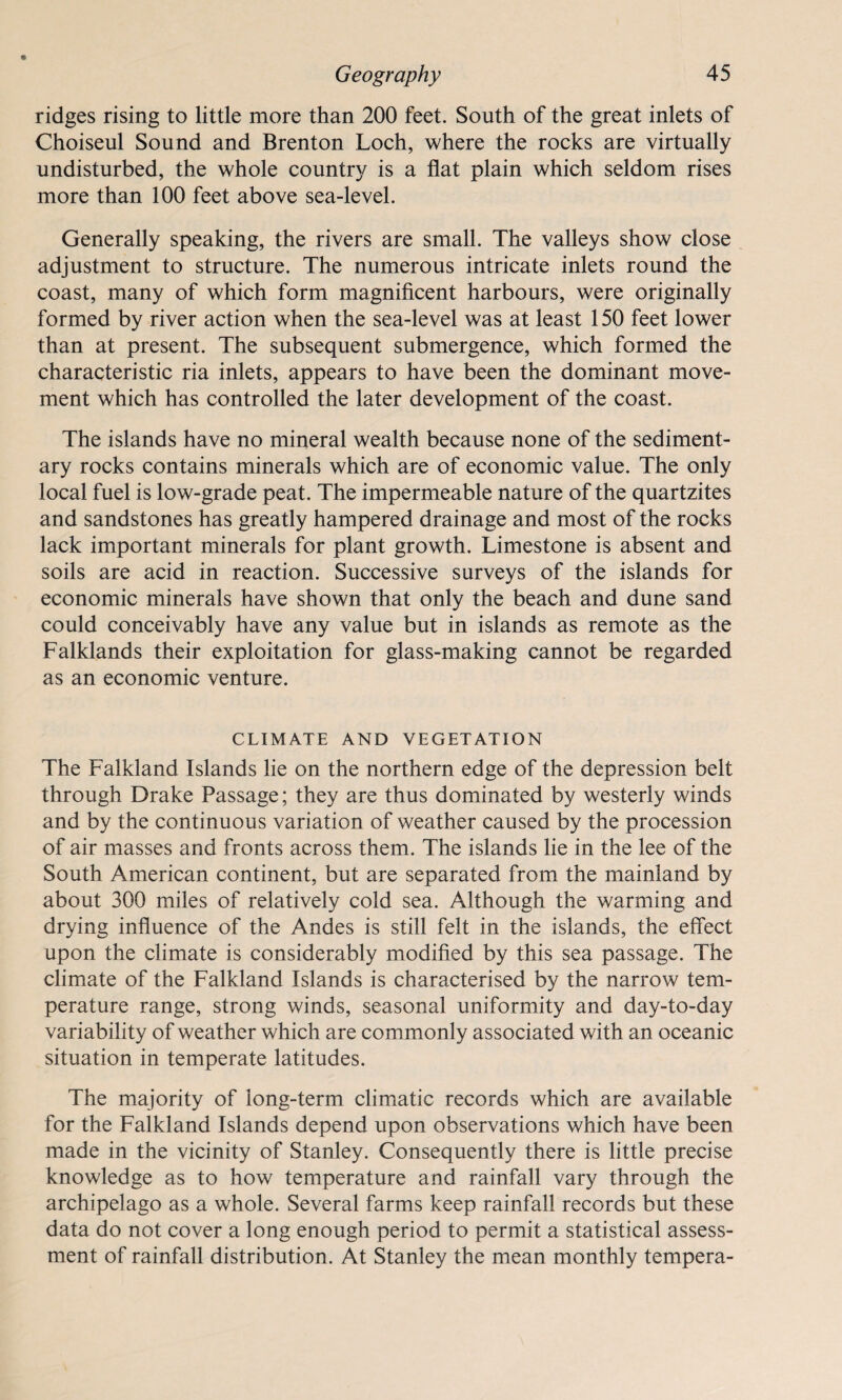 ridges rising to little more than 200 feet. South of the great inlets of Choiseul Sound and Brenton Loch, where the rocks are virtually undisturbed, the whole country is a flat plain which seldom rises more than 100 feet above sea-level. Generally speaking, the rivers are small. The valleys show close adjustment to structure. The numerous intricate inlets round the coast, many of which form magnificent harbours, were originally formed by river action when the sea-level was at least 150 feet lower than at present. The subsequent submergence, which formed the characteristic ria inlets, appears to have been the dominant move¬ ment which has controlled the later development of the coast. The islands have no mineral wealth because none of the sediment¬ ary rocks contains minerals which are of economic value. The only local fuel is low-grade peat. The impermeable nature of the quartzites and sandstones has greatly hampered drainage and most of the rocks lack important minerals for plant growth. Limestone is absent and soils are acid in reaction. Successive surveys of the islands for economic minerals have shown that only the beach and dune sand could conceivably have any value but in islands as remote as the Falklands their exploitation for glass-making cannot be regarded as an economic venture. CLIMATE AND VEGETATION The Falkland Islands lie on the northern edge of the depression belt through Drake Passage; they are thus dominated by westerly winds and by the continuous variation of weather caused by the procession of air masses and fronts across them. The islands lie in the lee of the South American continent, but are separated from the mainland by about 300 miles of relatively cold sea. Although the warming and drying influence of the Andes is still felt in the islands, the effect upon the climate is considerably modified by this sea passage. The climate of the Falkland Islands is characterised by the narrow tem¬ perature range, strong winds, seasonal uniformity and day-to-day variability of weather which are commonly associated with an oceanic situation in temperate latitudes. The majority of long-term climatic records which are available for the Falkland Islands depend upon observations which have been made in the vicinity of Stanley. Consequently there is little precise knowledge as to how temperature and rainfall vary through the archipelago as a whole. Several farms keep rainfall records but these data do not cover a long enough period to permit a statistical assess¬ ment of rainfall distribution. At Stanley the mean monthly tempera-