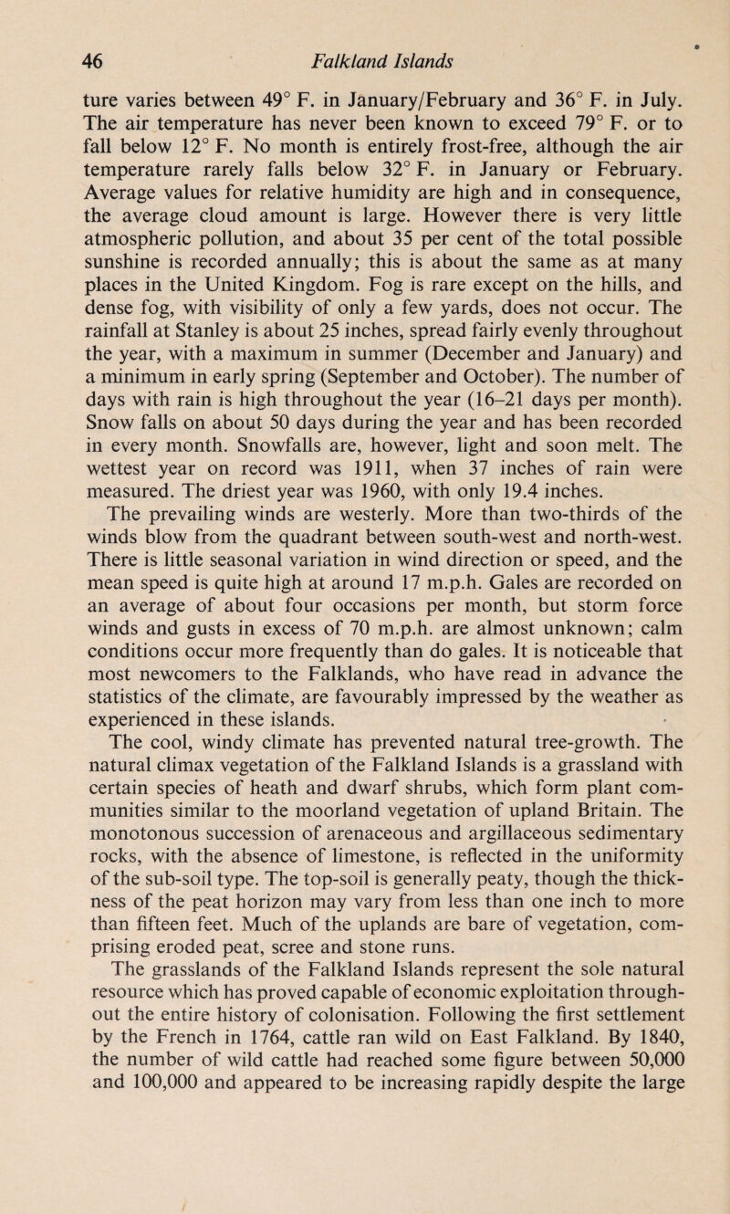 ture varies between 49° F. in January/February and 36° F. in July. The air temperature has never been known to exceed 79° F. or to fall below 12° F. No month is entirely frost-free, although the air temperature rarely falls below 32° F. in January or February. Average values for relative humidity are high and in consequence, the average cloud amount is large. However there is very little atmospheric pollution, and about 35 per cent of the total possible sunshine is recorded annually; this is about the same as at many places in the United Kingdom. Fog is rare except on the hills, and dense fog, with visibility of only a few yards, does not occur. The rainfall at Stanley is about 25 inches, spread fairly evenly throughout the year, with a maximum in summer (December and January) and a minimum in early spring (September and October). The number of days with rain is high throughout the year (16-21 days per month). Snow falls on about 50 days during the year and has been recorded in every month. Snowfalls are, however, light and soon melt. The wettest year on record was 1911, when 37 inches of rain were measured. The driest year was 1960, with only 19.4 inches. The prevailing winds are westerly. More than two-thirds of the winds blow from the quadrant between south-west and north-west. There is little seasonal variation in wind direction or speed, and the mean speed is quite high at around 17 m.p.h. Gales are recorded on an average of about four occasions per month, but storm force winds and gusts in excess of 70 m.p.h. are almost unknown; calm conditions occur more frequently than do gales. It is noticeable that most newcomers to the Falklands, who have read in advance the statistics of the climate, are favourably impressed by the weather as experienced in these islands. The cool, windy climate has prevented natural tree-growth. The natural climax vegetation of the Falkland Islands is a grassland with certain species of heath and dwarf shrubs, which form plant com¬ munities similar to the moorland vegetation of upland Britain. The monotonous succession of arenaceous and argillaceous sedimentary rocks, with the absence of limestone, is reflected in the uniformity of the sub-soil type. The top-soil is generally peaty, though the thick¬ ness of the peat horizon may vary from less than one inch to more than fifteen feet. Much of the uplands are bare of vegetation, com¬ prising eroded peat, scree and stone runs. The grasslands of the Falkland Islands represent the sole natural resource which has proved capable of economic exploitation through¬ out the entire history of colonisation. Following the first settlement by the French in 1764, cattle ran wild on East Falkland. By 1840, the number of wild cattle had reached some figure between 50,000 and 100,000 and appeared to be increasing rapidly despite the large