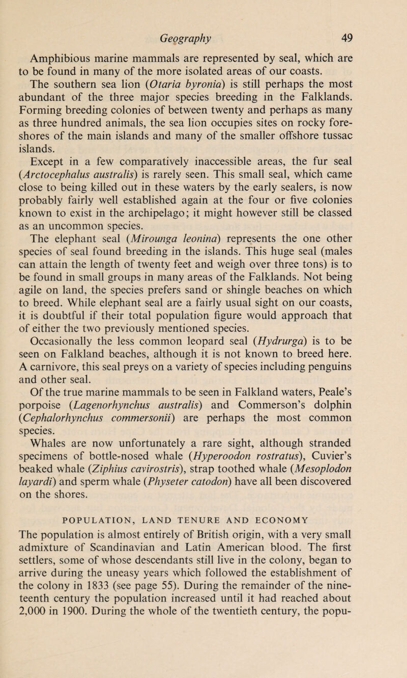Amphibious marine mammals are represented by seal, which are to be found in many of the more isolated areas of our coasts. The southern sea lion (Otaria byronia) is still perhaps the most abundant of the three major species breeding in the Falklands. Forming breeding colonies of between twenty and perhaps as many as three hundred animals, the sea lion occupies sites on rocky fore¬ shores of the main islands and many of the smaller offshore tussac islands. Except in a few comparatively inaccessible areas, the fur seal (Arotocephalus australis) is rarely seen. This small seal, which came close to being killed out in these waters by the early sealers, is now probably fairly well established again at the four or five colonies known to exist in the archipelago; it might however still be classed as an uncommon species. The elephant seal (Mirounga leonina) represents the one other species of seal found breeding in the islands. This huge seal (males can attain the length of twenty feet and weigh over three tons) is to be found in small groups in many areas of the Falklands. Not being agile on land, the species prefers sand or shingle beaches on which to breed. While elephant seal are a fairly usual sight on our coasts, it is doubtful if their total population figure would approach that of either the two previously mentioned species. Occasionally the less common leopard seal (Hydrurga) is to be seen on Falkland beaches, although it is not known to breed here. A carnivore, this seal preys on a variety of species including penguins and other seal. Of the true marine mammals to be seen in Falkland waters, Peale’s porpoise (Lagenorhynchus australis) and Commerson’s dolphin (<Cephalorhynchus commersonii) are perhaps the most common species. Whales are now unfortunately a rare sight, although stranded specimens of bottle-nosed whale (.Hyperoodon rostratus), Cuvier’s beaked whale (Ziphius cavirostris), strap toothed whale (Mesoplodon layardi) and sperm whale (Physeter catodon) have all been discovered on the shores. POPULATION, LAND TENURE AND ECONOMY The population is almost entirely of British origin, with a very small admixture of Scandinavian and Latin American blood. The first settlers, some of whose descendants still live in the colony, began to arrive during the uneasy years which followed the establishment of the colony in 1833 (see page 55). During the remainder of the nine¬ teenth century the population increased until it had reached about 2,000 in 1900. During the whole of the twentieth century, the popu-