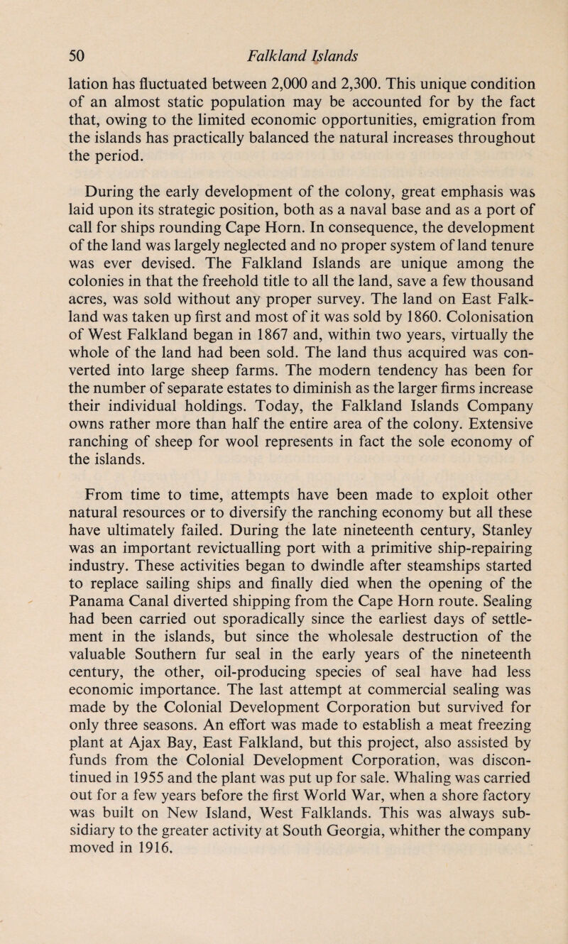 lation has fluctuated between 2,000 and 2,300. This unique condition of an almost static population may be accounted for by the fact that, owing to the limited economic opportunities, emigration from the islands has practically balanced the natural increases throughout the period. During the early development of the colony, great emphasis was laid upon its strategic position, both as a naval base and as a port of call for ships rounding Cape Horn. In consequence, the development of the land was largely neglected and no proper system of land tenure was ever devised. The Falkland Islands are unique among the colonies in that the freehold title to all the land, save a few thousand acres, was sold without any proper survey. The land on East Falk¬ land was taken up first and most of it was sold by 1860. Colonisation of West Falkland began in 1867 and, within two years, virtually the whole of the land had been sold. The land thus acquired was con¬ verted into large sheep farms. The modern tendency has been for the number of separate estates to diminish as the larger firms increase their individual holdings. Today, the Falkland Islands Company owns rather more than half the entire area of the colony. Extensive ranching of sheep for wool represents in fact the sole economy of the islands. From time to time, attempts have been made to exploit other natural resources or to diversify the ranching economy but all these have ultimately failed. During the late nineteenth century, Stanley was an important revictualling port with a primitive ship-repairing industry. These activities began to dwindle after steamships started to replace sailing ships and finally died when the opening of the Panama Canal diverted shipping from the Cape Horn route. Sealing had been carried out sporadically since the earliest days of settle¬ ment in the islands, but since the wholesale destruction of the valuable Southern fur seal in the early years of the nineteenth century, the other, oil-producing species of seal have had less economic importance. The last attempt at commercial sealing was made by the Colonial Development Corporation but survived for only three seasons. An effort was made to establish a meat freezing plant at Ajax Bay, East Falkland, but this project, also assisted by funds from the Colonial Development Corporation, was discon¬ tinued in 1955 and the plant was put up for sale. Whaling was carried out for a few years before the first World War, when a shore factory was built on New Island, West Falklands. This was always sub¬ sidiary to the greater activity at South Georgia, whither the company moved in 1916.