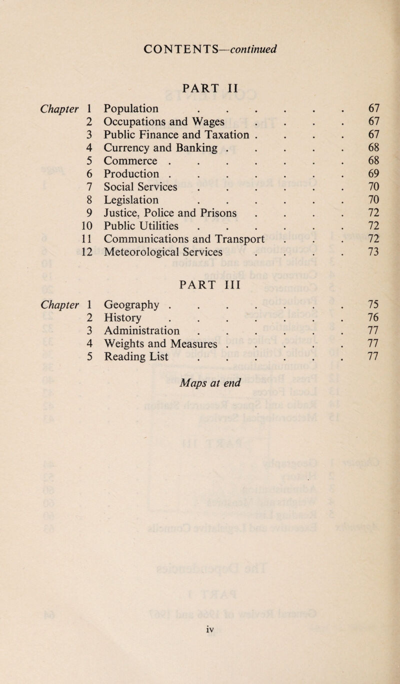 CONTENT S—continued PART II Chapter 1 Population ...... 67 2 Occupations and Wages .... 67 3 Public Finance and Taxation .... 67 4 Currency and Banking ..... 68 5 Commerce ....... 68 6 Production ....... 69 7 Social Services ...... 70 8 Legislation ...... 70 9 Justice. Police and Prisons .... 72 10 Public Utilities ...... 72 11 Communications and Transport ... 72 12 Meteorological Services . . . . 73 PART III Chapter 1 Geography . . . . . . .75 2 History ....... 76 3 Administration . . . , . .77 4 Weights and Measures ..... 77 5 Reading List ...... 77 Maps at end