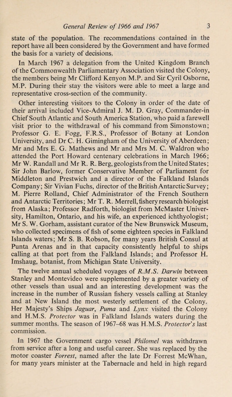 state of the population. The recommendations contained in the report have all been considered by the Government and have formed the basis for a variety of decisions. In March 1967 a delegation from the United Kingdom Branch of the Commonwealth Parliamentary Association visited the Colony, the members being Mr Clifford Kenyon M.P. and Sir Cyril Osborne, M.P. During their stay the visitors were able to meet a large and representative cross-section of the community. Other interesting visitors to the Colony in order of the date of their arrival included Vice-Admiral J. M. D. Gray, Commander-in Chief South Atlantic and South America Station, who paid a farewell visit prior to the withdrawal of his command from Simonstown; Professor G. E. Fogg, F.R.S., Professor of Botany at London University, and Dr C. H. Gimingham of the University of Aberdeen; Mr and Mrs E. G. Mathews and Mr and Mrs M. C. Waldron who attended the Port Howard centenary celebrations in March 1966; Mr W. Randall and Mr R. R. Berg, geologists from the United States; Sir John Barlow, former Conservative Member of Parliament for Middleton and Prestwich and a director of the Falkland Islands Company; Sir Vivian Fuchs, director of the British Antarctic Survey; M. Pierre Rolland, Chief Administrator of the French Southern and Antarctic Territories; Mr T. R. Merrell, fishery research biologist from Alaska; Professor Radforth, biologist from McMaster Univer¬ sity, Hamilton, Ontario, and his wife, an experienced ichthyologist; Mr S. W. Gorham, assistant curator of the New Brunswick Museum, who collected specimens of fish of some eighteen species in Falkland Islands waters; Mr S. B. Robson, for many years British Consul at Punta Arenas and in that capacity consistently helpful to ships calling at that port from the Falkland Islands; and Professor H. Imshaug, botanist, from Michigan State University. The twelve annual scheduled voyages of R.M.S. Darwin between Stanley and Montevideo were supplemented by a greater variety of other vessels than usual and an interesting development was the increase in the number of Russian fishery vessels calling at Stanley and at New Island the most westerly settlement of the Colony. Her Majesty’s Ships Jaguar, Puma and Lynx visited the Colony and H.M.S. Protector was in Falkland Islands waters during the summer months. The season of 1967-68 was H.M.S. Protector's last commission. In 1967 the Government cargo vessel Philomel was withdrawn from service after a long and useful career. She was replaced by the motor coaster Forrest, named after the late Dr Forrest McWhan, for many years minister at the Tabernacle and held in high regard