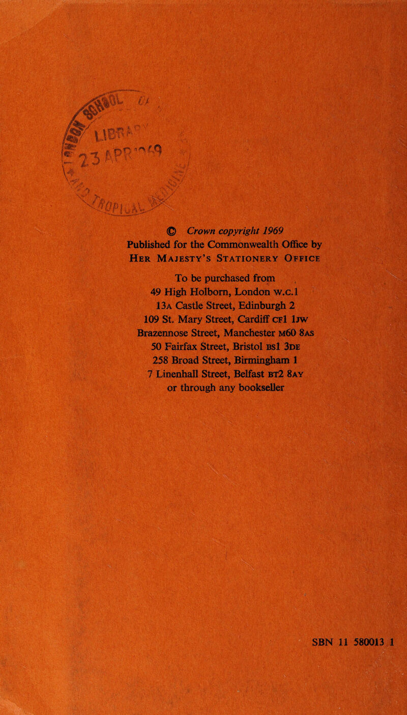 €> Crown copyright 1969 Published for the Commonwealth Office by Her Majesty’s Stationery Office To be purchased from 49 High Holbom, London w.c.l 13a Castle Street, Edinburgh 2 109 St. Mary Street, Cardiff cfI Ijw Brazennose Street, Manchester m60 8as 50 Fairfax Street, Bristol bsI 3de 258 Broad Street, Birmingham 1 7 Linenhall Street, Belfast bt2 8ay or through any bookseller m 580013 1