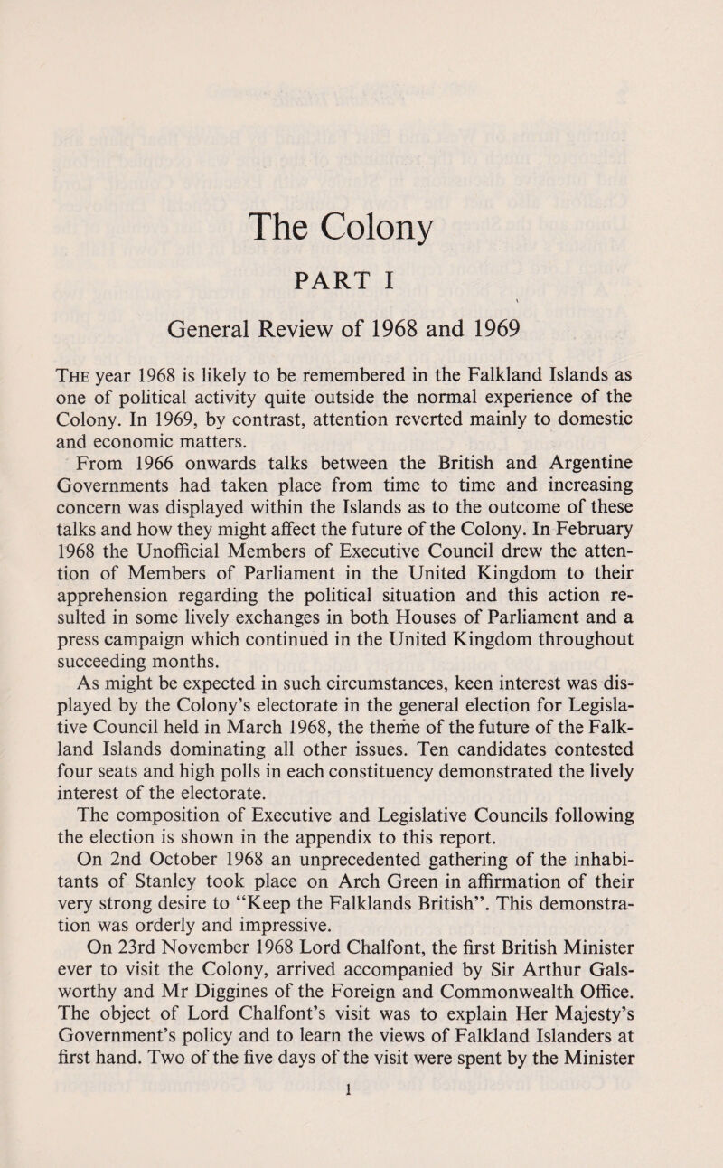 The Colony PART i \ General Review of 1968 and 1969 The year 1968 is likely to be remembered in the Falkland Islands as one of political activity quite outside the normal experience of the Colony. In 1969, by contrast, attention reverted mainly to domestic and economic matters. From 1966 onwards talks between the British and Argentine Governments had taken place from time to time and increasing concern was displayed within the Islands as to the outcome of these talks and how they might alfect the future of the Colony. In February 1968 the Unofficial Members of Executive Council drew the atten¬ tion of Members of Parliament in the United Kingdom to their apprehension regarding the political situation and this action re¬ sulted in some lively exchanges in both Houses of Parliament and a press campaign which continued in the United Kingdom throughout succeeding months. As might be expected in such circumstances, keen interest was dis¬ played by the Colony’s electorate in the general election for Legisla¬ tive Council held in March 1968, the theme of the future of the Falk¬ land Islands dominating all other issues. Ten candidates contested four seats and high polls in each constituency demonstrated the lively interest of the electorate. The composition of Executive and Legislative Councils following the election is shown in the appendix to this report. On 2nd October 1968 an unprecedented gathering of the inhabi¬ tants of Stanley took place on Arch Green in affirmation of their very strong desire to “Keep the Falklands British”. This demonstra¬ tion was orderly and impressive. On 23rd November 1968 Lord Chalfont, the first British Minister ever to visit the Colony, arrived accompanied by Sir Arthur Gals¬ worthy and Mr Diggines of the Foreign and Commonwealth Office. The object of Lord Chalfont’s visit was to explain Her Majesty’s Government’s policy and to learn the views of Falkland Islanders at first hand. Two of the five days of the visit were spent by the Minister