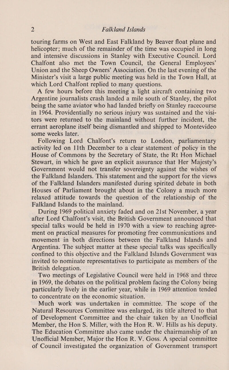 touring farms on West and East Falkland by Beaver float plane and helicopter; much of the remainder of the time was occupied in long and intensive discussions in Stanley with Executive Council. Lord Chalfont also met the Town Council, the General Employees’ Union and the Sheep Owners’ Association. On the last evening of the Minister’s visit a large public meeting was held in the Town Hall, at which Lord Chalfont replied to many questions. A few hours before this meeting a light aircraft containing two Argentine journalists crash landed a mile south of Stanley, the pilot being the same aviator who had landed briefly on Stanley racecourse in 1964. Providentially no serious injury was sustained and the visi¬ tors were returned to the mainland without further incident, the errant aeroplane itself being dismantled and shipped to Montevideo some weeks later. Following Lord Chalfont’s return to London, parliamentary activity led on 11th December to a clear statement of policy in the House of Commons by the Secretary of State, the Rt Hon Michael Stewart, in which he gave an explicit assurance that Her Majesty’s Government would not transfer sovereignty against the wishes of the Falkland Islanders. This statement and the support for the views of the Falkland Islanders manifested during spirited debate in both Houses of Parliament brought about in the Colony a much more relaxed attitude towards the question of the relationship of the Falkland Islands to the mainland. During 1969 political anxiety faded and on 21st November, a year after Lord Chalfont’s visit, the British Government announced that special talks would be held in 1970 with a view to reaching agree¬ ment on practical measures for promoting free communications and movement in both directions between the Falkland Islands and Argentina. The subject matter at these special talks was specifically confined to this objective and the Falkland Islands Government was invited to nominate representatives to participate as members of the British delegation. Two meetings of Legislative Council were held in 1968 and three in 1969, the debates on the political problem facing the Colony being particularly lively in the earlier year, while in 1969 attention tended to concentrate on the economic situation. Much work was undertaken in committee. The scope of the Natural Resources Committee was enlarged, its title altered to that of Development Committee and the* chair taken by an Unofficial Member, the Hon S. Miller, with the Hon R. W. Hills as his deputy. The Education Committee also came under the chairmanship of an Unofficial Member, Major the Hon R. V. Goss. A special committee of Council investigated the organization of Government transport