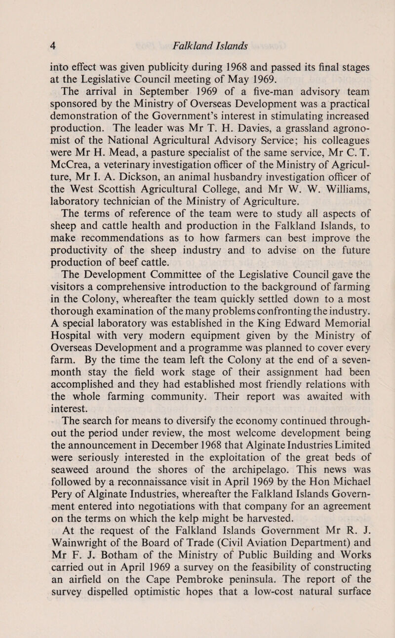 into effect was given publicity during 1968 and passed its final stages at the Legislative Council meeting of May 1969. The arrival in September 1969 of a five-man advisory team sponsored by the Ministry of Overseas Development was a practical demonstration of the Government’s interest in stimulating increased production. The leader was Mr T. H. Davies, a grassland agrono¬ mist of the National Agricultural Advisory Service; his colleagues were Mr H. Mead, a pasture specialist of the same service, Mr C. T. McCrea, a veterinary investigation officer of the Ministry of Agricul¬ ture, Mr I. A. Dickson, an animal husbandry investigation officer of the West Scottish Agricultural College, and Mr W. W. Williams, laboratory technician of the Ministry of Agriculture. The terms of reference of the team were to study all aspects of sheep and cattle health and production in the Falkland Islands, to make recommendations as to how farmers can best improve the productivity of the sheep industry and to advise on the future production of beef cattle. The Development Committee of the Legislative Council gave the visitors a comprehensive introduction to the background of farming in the Colony, whereafter the team quickly settled down to a most thorough examination of the many problems confronting the industry. A special laboratory was established in the King Edward Memorial Hospital with very modern equipment given by the Ministry of Overseas Development and a programme was planned to cover every farm. By the time the team left the Colony at the end of a seven- month stay the field work stage of their assignment had been accomplished and they had established most friendly relations with the whole farming community. Their report was awaited with interest. The search for means to diversify the economy continued through¬ out the period under review, the most welcome development being the announcement in December 1968 that Alginate Industries Limited were seriously interested in the exploitation of the great beds of seaweed around the shores of the archipelago. This news was followed by a reconnaissance visit in April 1969 by the Hon Michael Pery of Alginate Industries, whereafter the Falkland Islands Govern¬ ment entered into negotiations with that company for an agreement on the terms on which the kelp might be harvested. At the request of the Falkland Islands Government Mr R. J. Wainwright of the Board of Trade (Civil Aviation Department) and Mr F. J. Botham of the Ministry of Public Building and Works carried out in April 1969 a survey on the feasibility of constructing an airfield on the Cape Pembroke peninsula. The report of the survey dispelled optimistic hopes that a low-cost natural surface