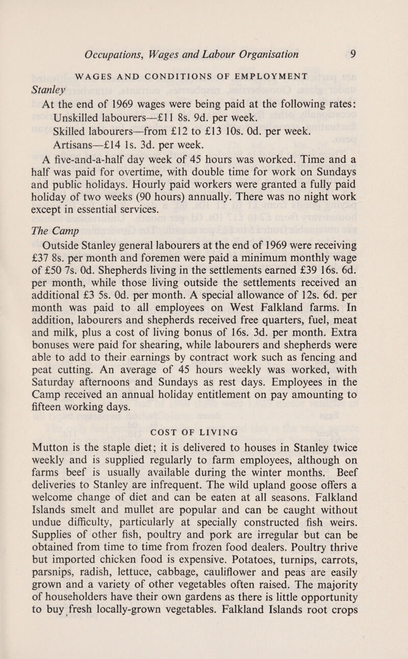 WAGES AND CONDITIONS OF EMPLOYMENT Stanley At the end of 1969 wages were being paid at the following rates: Unskilled labourers—£11 8s. 9d. per week. Skilled labourers—from £12 to £13 10s. Od. per week. Artisans—£14 Is. 3d. per week. A five-and-a-half day week of 45 hours was worked. Time and a half was paid for overtime, with double time for work on Sundays and public holidays. Hourly paid workers were granted a fully paid holiday of two weeks (90 hours) annually. There was no night work except in essential services. The Camp Outside Stanley general labourers at the end of 1969 were receiving £37 8s. per month and foremen were paid a minimum monthly wage of £50 7s. Od. Shepherds living in the settlements earned £39 16s. 6d. per month, while those living outside the settlements received an additional £3 5s. Od. per month. A special allowance of 12s. 6d. per month was paid to all employees on West Falkland farms. In addition, labourers and shepherds received free quarters, fuel, meat and milk, plus a cost of living bonus of 16s. 3d. per month. Extra bonuses were paid for shearing, while labourers and shepherds were able to add to their earnings by contract work such as fencing and peat cutting. An average of 45 hours weekly was worked, with Saturday afternoons and Sundays as rest days. Employees in the Camp received an annual holiday entitlement on pay amounting to fifteen working days. COST OF LIVING Mutton is the staple diet; it is delivered to houses in Stanley twice weekly and is supplied regularly to farm employees, although on farms beef is usually available during the winter months. Beef deliveries to Stanley are infrequent. The wild upland goose offers a welcome change of diet and can be eaten at all seasons. Falkland Islands smelt and mullet are popular and can be caught without undue difficulty, particularly at specially constructed fish weirs. Supplies of other fish, poultry and pork are irregular but can be obtained from time to time from frozen food dealers. Poultry thrive but imported chicken food is expensive. Potatoes, turnips, carrots, parsnips, radish, lettuce, cabbage, cauliflower and peas are easily grown and a variety of other vegetables often raised. The majority of householders have their own gardens as there is little opportunity to buy fresh locally-grown vegetables. Falkland Islands root crops