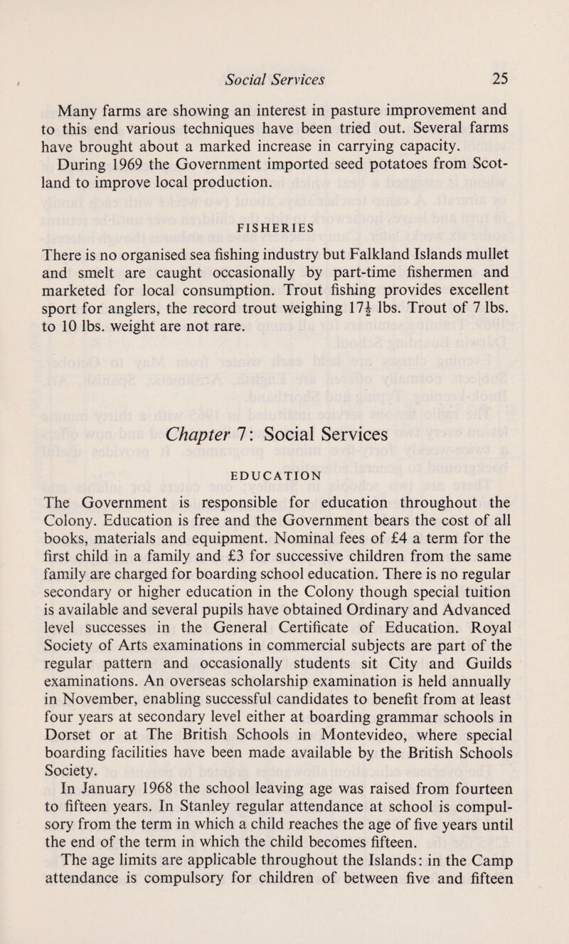 Many farms are showing an interest in pasture improvement and to this end various techniques have been tried out. Several farms have brought about a marked increase in carrying capacity. During 1969 the Government imported seed potatoes from Scot¬ land to improve local production. FISHERIES There is no organised sea fishing industry but Falkland Islands mullet and smelt are caught occasionally by part-time fishermen and marketed for local consumption. Trout fishing provides excellent sport for anglers, the record trout weighing 17\ lbs. Trout of 7 lbs. to 10 lbs. weight are not rare. Chapter 7: Social Services EDUCATION The Government is responsible for education throughout the Colony. Education is free and the Government bears the cost of all books, materials and equipment. Nominal fees of £4 a term for the first child in a family and £3 for successive children from the same family are charged for boarding school education. There is no regular secondary or higher education in the Colony though special tuition is available and several pupils have obtained Ordinary and Advanced level successes in the General Certificate of Education. Royal Society of Arts examinations in commercial subjects are part of the regular pattern and occasionally students sit City and Guilds examinations. An overseas scholarship examination is held annually in November, enabling successful candidates to benefit from at least four years at secondary level either at boarding grammar schools in Dorset or at The British Schools in Montevideo, where special boarding facilities have been made available by the British Schools Society. In January 1968 the school leaving age was raised from fourteen to fifteen years. In Stanley regular attendance at school is compul¬ sory from the term in which a child reaches the age of five years until the end of the term in which the child becomes fifteen. The age limits are applicable throughout the Islands: in the Camp attendance is compulsory for children of between five and fifteen