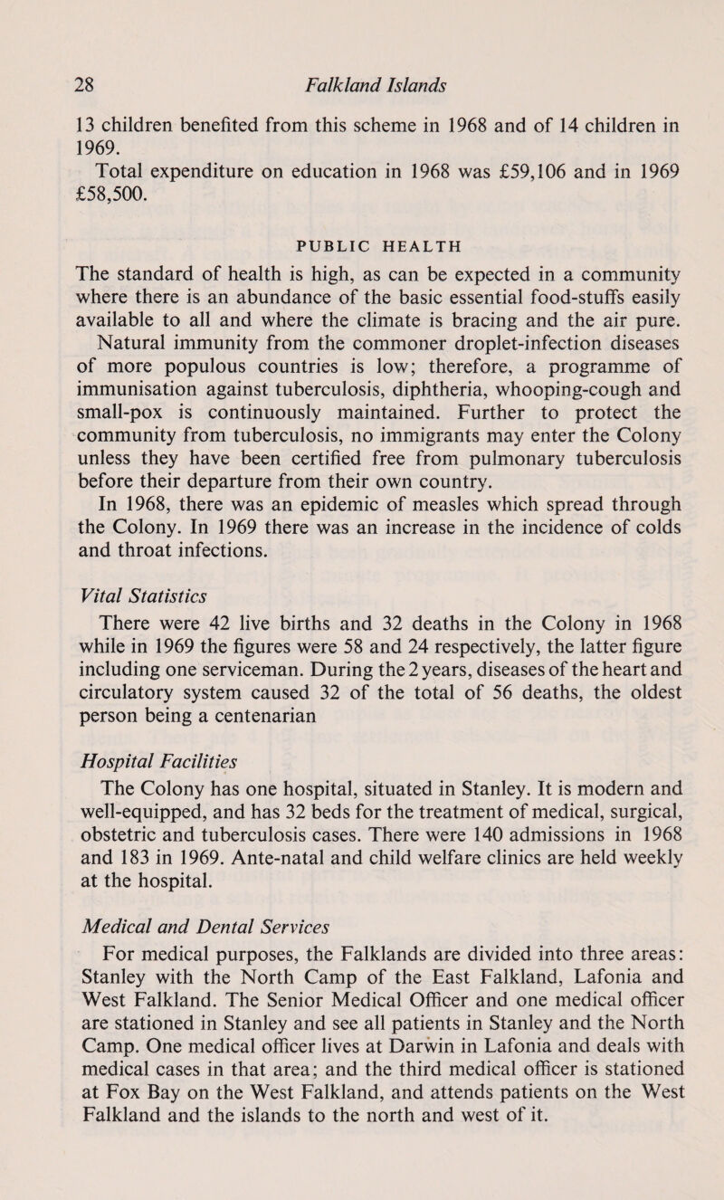 13 children benefited from this scheme in 1968 and of 14 children in 1969. Total expenditure on education in 1968 was £59,106 and in 1969 £58,500. PUBLIC HEALTH The standard of health is high, as can be expected in a community where there is an abundance of the basic essential food-stuffs easily available to all and where the climate is bracing and the air pure. Natural immunity from the commoner droplet-infection diseases of more populous countries is low; therefore, a programme of immunisation against tuberculosis, diphtheria, whooping-cough and small-pox is continuously maintained. Further to protect the community from tuberculosis, no immigrants may enter the Colony unless they have been certified free from pulmonary tuberculosis before their departure from their own country. In 1968, there was an epidemic of measles which spread through the Colony. In 1969 there was an increase in the incidence of colds and throat infections. Vital Statistics There were 42 live births and 32 deaths in the Colony in 1968 while in 1969 the figures were 58 and 24 respectively, the latter figure including one serviceman. During the 2 years, diseases of the heart and circulatory system caused 32 of the total of 56 deaths, the oldest person being a centenarian Hospital Facilities The Colony has one hospital, situated in Stanley. It is modern and well-equipped, and has 32 beds for the treatment of medical, surgical, obstetric and tuberculosis cases. There were 140 admissions in 1968 and 183 in 1969. Ante-natal and child welfare clinics are held weekly at the hospital. Medical and Dental Services For medical purposes, the Falklands are divided into three areas: Stanley with the North Camp of the East Falkland, Lafonia and West Falkland. The Senior Medical Officer and one medical officer are stationed in Stanley and see all patients in Stanley and the North Camp. One medical officer lives at Darwin in Lafonia and deals with medical cases in that area; and the third medical officer is stationed at Fox Bay on the West Falkland, and attends patients on the West Falkland and the islands to the north and west of it.