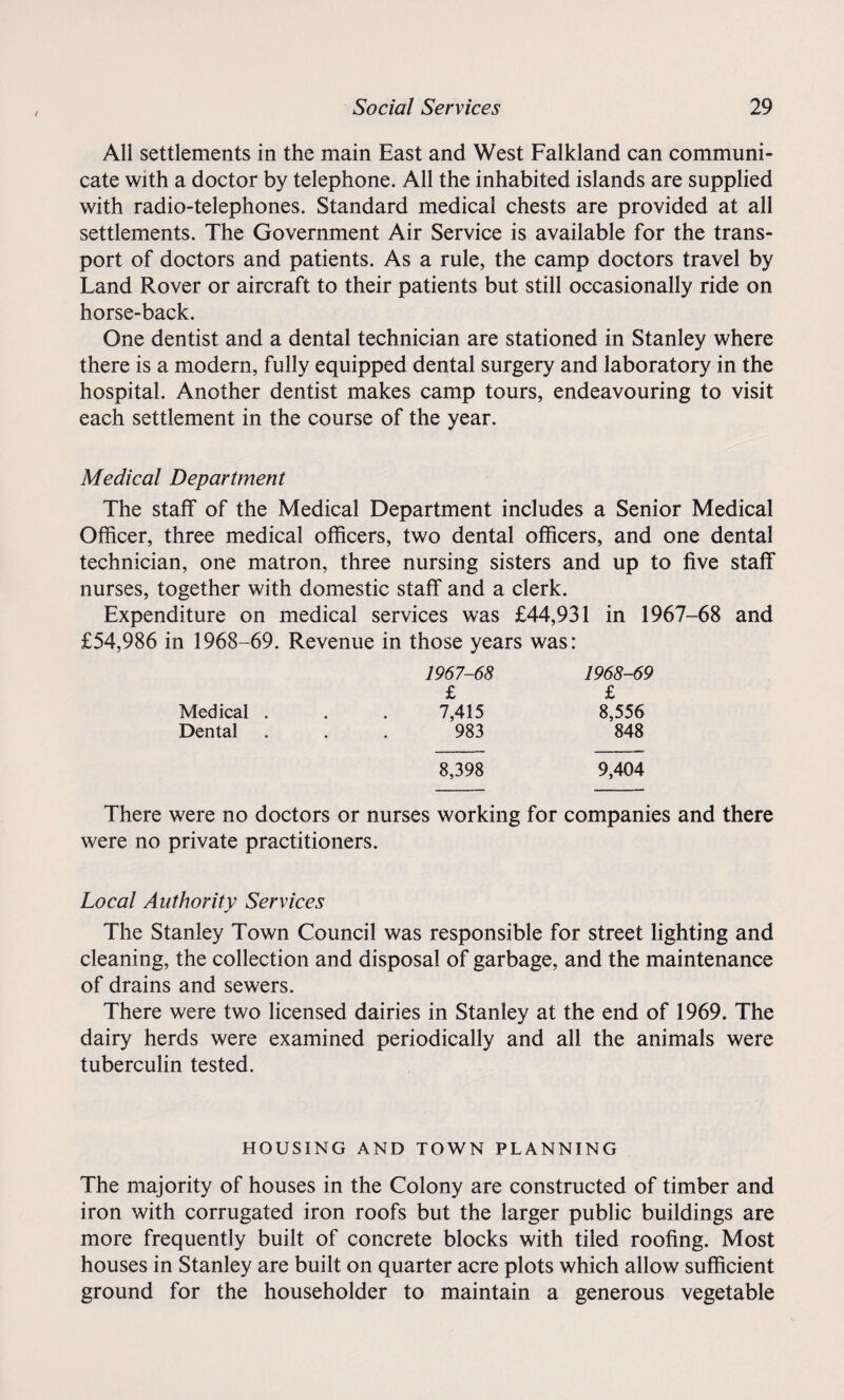 / All settlements in the main East and West Falkland can communi¬ cate with a doctor by telephone. All the inhabited islands are supplied with radio-telephones. Standard medical chests are provided at all settlements. The Government Air Service is available for the trans¬ port of doctors and patients. As a rule, the camp doctors travel by Land Rover or aircraft to their patients but still occasionally ride on horse-back. One dentist and a dental technician are stationed in Stanley where there is a modern, fully equipped dental surgery and laboratory in the hospital. Another dentist makes camp tours, endeavouring to visit each settlement in the course of the year. Medical Department The staff of the Medical Department includes a Senior Medical Officer, three medical officers, two dental officers, and one dental technician, one matron, three nursing sisters and up to five staff nurses, together with domestic staff and a clerk. Expenditure on medical services was £44,931 in 1967-68 and £54,986 in 1968-69. Revenue in those years was: 1967-68 1968-69 £ £ Medical . . . 7,415 8,556 Dental . . . 983 848 8,398 9,404 There were no doctors or nurses working for companies and there were no private practitioners. Local Authority Services m/ The Stanley Town Council was responsible for street lighting and cleaning, the collection and disposal of garbage, and the maintenance of drains and sewers. There were two licensed dairies in Stanley at the end of 1969. The dairy herds were examined periodically and all the animals were tuberculin tested. HOUSING AND TOWN PLANNING The majority of houses in the Colony are constructed of timber and iron with corrugated iron roofs but the larger public buildings are more frequently built of concrete blocks with tiled roofing. Most houses in Stanley are built on quarter acre plots which allow sufficient ground for the householder to maintain a generous vegetable