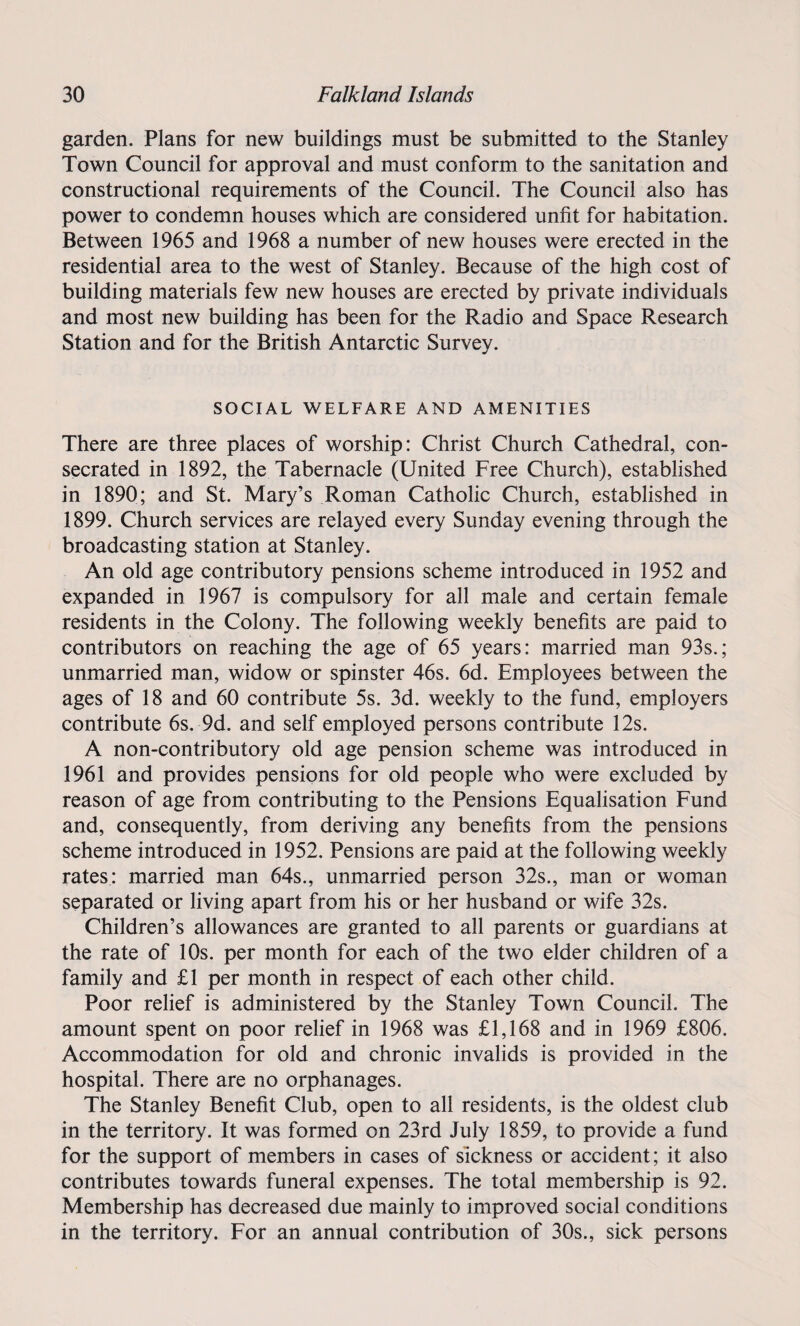 garden. Plans for new buildings must be submitted to the Stanley Town Council for approval and must conform to the sanitation and constructional requirements of the Council. The Council also has power to condemn houses which are considered unfit for habitation. Between 1965 and 1968 a number of new houses were erected in the residential area to the west of Stanley. Because of the high cost of building materials few new houses are erected by private individuals and most new building has been for the Radio and Space Research Station and for the British Antarctic Survey. SOCIAL WELFARE AND AMENITIES There are three places of worship: Christ Church Cathedral, con¬ secrated in 1892, the Tabernacle (United Free Church), established in 1890; and St. Mary’s Roman Catholic Church, established in 1899. Church services are relayed every Sunday evening through the broadcasting station at Stanley. An old age contributory pensions scheme introduced in 1952 and expanded in 1967 is compulsory for all male and certain female residents in the Colony. The following weekly benefits are paid to contributors on reaching the age of 65 years: married man 93s.; unmarried man, widow or spinster 46s. 6d. Employees between the ages of 18 and 60 contribute 5s. 3d. weekly to the fund, employers contribute 6s. 9d. and self employed persons contribute 12s. A non-contributory old age pension scheme was introduced in 1961 and provides pensions for old people who were excluded by reason of age from contributing to the Pensions Equalisation Fund and, consequently, from deriving any benefits from the pensions scheme introduced in 1952. Pensions are paid at the following weekly rates: married man 64s., unmarried person 32s., man or woman separated or living apart from his or her husband or wife 32s. Children’s allowances are granted to all parents or guardians at the rate of 10s. per month for each of the two elder children of a family and £1 per month in respect of each other child. Poor relief is administered by the Stanley Town Council. The amount spent on poor relief in 1968 was £1,168 and in 1969 £806. Accommodation for old and chronic invalids is provided in the hospital. There are no orphanages. The Stanley Benefit Club, open to all residents, is the oldest club in the territory. It was formed on 23rd July 1859, to provide a fund for the support of members in cases of sickness or accident; it also contributes towards funeral expenses. The total membership is 92. Membership has decreased due mainly to improved social conditions in the territory. For an annual contribution of 30s., sick persons