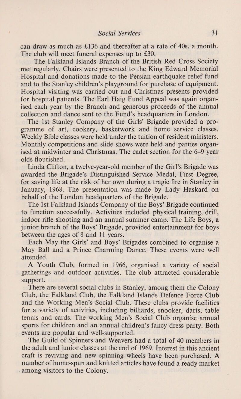 can draw as much as £136 and thereafter at a rate of 40s. a month. The club will meet funeral expenses up to £30. The Falkland Islands Branch of the British Red Cross Society met regularly. Chairs were presented to the King Edward Memorial Hospital and donations made to the Persian earthquake relief fund and to the Stanley children’s playground for purchase of equipment. Hospital visiting was carried out and Christmas presents provided for hospital patients. The Earl Haig Fund Appeal was again organ¬ ised each year by the Branch and generous proceeds of the annual collection and dance sent to the Fund’s headquarters in London. The 1st Stanley Company of the Girls’ Brigade provided a pro¬ gramme of art, cookery, basketwork and home service classes. Weekly Bible classes were held under the tuition of resident ministers. Monthly competitions and slide shows were held and parties organ¬ ised at midwinter and Christmas. The cadet section for the 6-9 year olds flourished. Linda Clifton, a twelve-year-old member of the Girl’s Brigade was awarded the Brigade’s Distinguished Service Medal, First Degree, for saving life at the risk of her own during a tragic fire in Stanley in January, 1968. The presentation was made by Lady Haskard on behalf of the London headquarters of the Brigade. The 1st Falkland Islands Company of the Boys’ Brigade continued to function successfully. Activities included physical training, drill, indoor rifle shooting and an annual summer camp. The Life Boys, a junior branch of the Boys’ Brigade, provided entertainment for boys between the ages of 8 and 11 years. Each May the Girls’ and Boys’ Brigades combined to organise a May Ball and a Prince Charming Dance. These events were well attended. A Youth Club, formed in 1966, organised a variety of social gatherings and outdoor activities. The club attracted considerable support. There are several social clubs in Stanley, among them the Colony Club, the Falkland Club, the Falkland Islands Defence Force Club and the Working Men’s Social Club. These clubs provide facilities for a variety of activities, including billiards, snooker, darts, table tennis and cards. The working Men’s Social Club organise annual sports for children and an annual children’s fancy dress party. Both events are popular and well-supported. The Guild of Spinners and Weavers had a total of 40 members in the adult and junior classes at the end of 1969. Interest in this ancient craft is reviving and new spinning wheels have been purchased. A number of home-spun and knitted articles have found a ready market among visitors to the Colony.